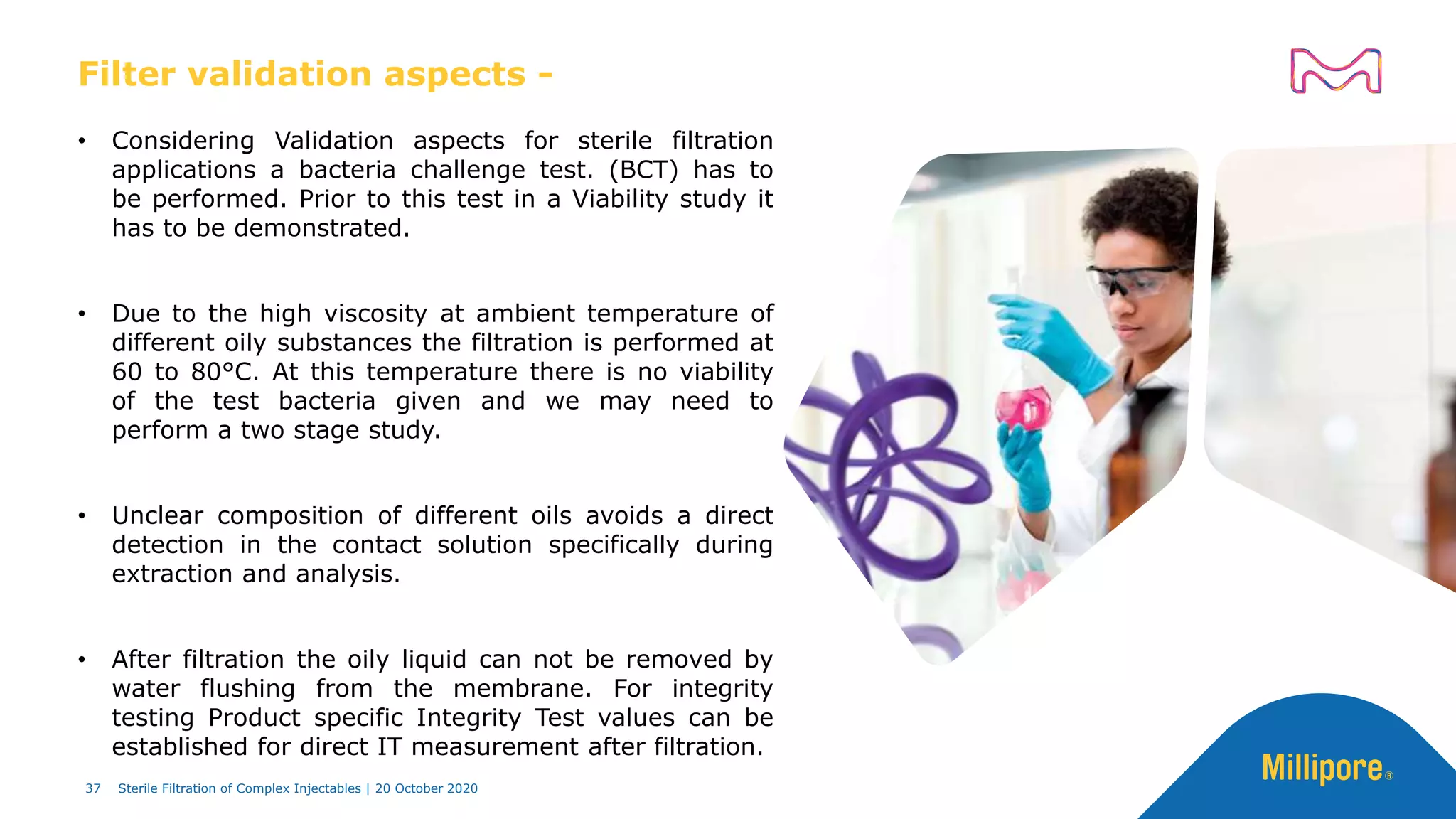 Filter validation aspects -
• Considering Validation aspects for sterile filtration
applications a bacteria challenge test. (BCT) has to
be performed. Prior to this test in a Viability study it
has to be demonstrated.
• Due to the high viscosity at ambient temperature of
different oily substances the filtration is performed at
60 to 80°C. At this temperature there is no viability
of the test bacteria given and we may need to
perform a two stage study.
• Unclear composition of different oils avoids a direct
detection in the contact solution specifically during
extraction and analysis.
• After filtration the oily liquid can not be removed by
water flushing from the membrane. For integrity
testing Product specific Integrity Test values can be
established for direct IT measurement after filtration.
37 Sterile Filtration of Complex Injectables | 20 October 2020
 