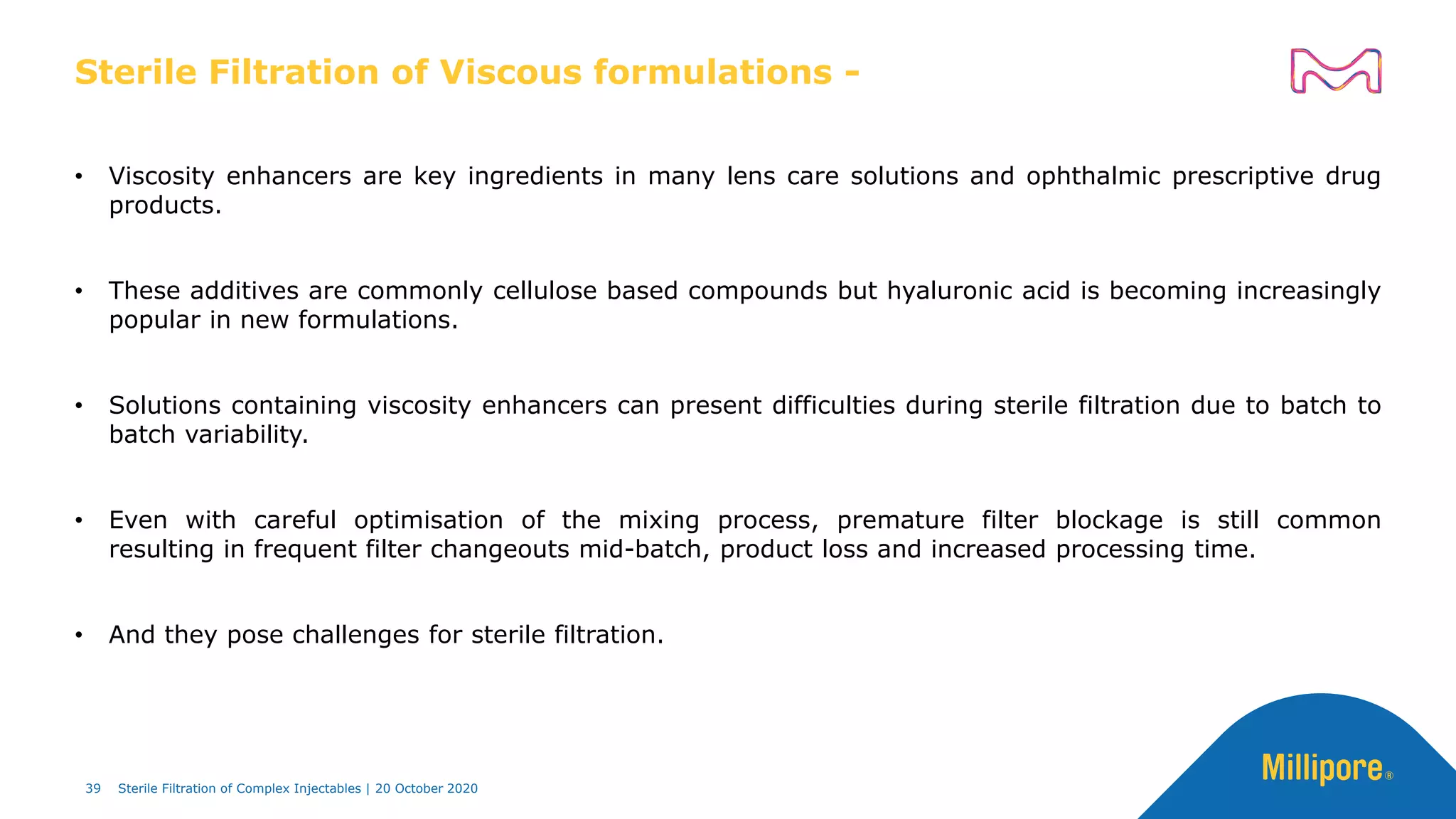 Sterile Filtration of Viscous formulations -
• Viscosity enhancers are key ingredients in many lens care solutions and ophthalmic prescriptive drug
products.
• These additives are commonly cellulose based compounds but hyaluronic acid is becoming increasingly
popular in new formulations.
• Solutions containing viscosity enhancers can present difficulties during sterile filtration due to batch to
batch variability.
• Even with careful optimisation of the mixing process, premature filter blockage is still common
resulting in frequent filter changeouts mid-batch, product loss and increased processing time.
• And they pose challenges for sterile filtration.
39 Sterile Filtration of Complex Injectables | 20 October 2020
 