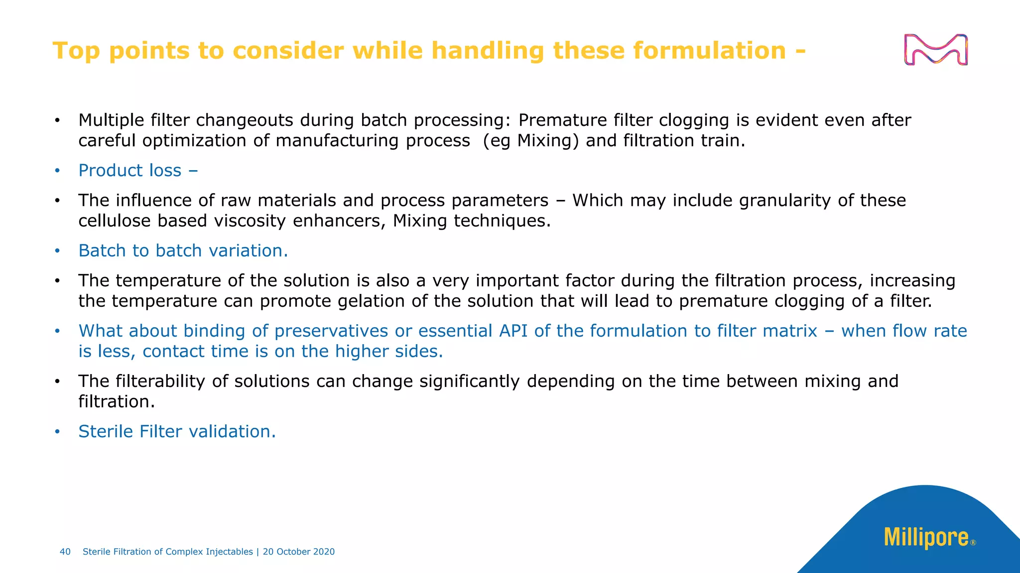 • Multiple filter changeouts during batch processing: Premature filter clogging is evident even after
careful optimization of manufacturing process (eg Mixing) and filtration train.
• Product loss –
• The influence of raw materials and process parameters – Which may include granularity of these
cellulose based viscosity enhancers, Mixing techniques.
• Batch to batch variation.
• The temperature of the solution is also a very important factor during the filtration process, increasing
the temperature can promote gelation of the solution that will lead to premature clogging of a filter.
• What about binding of preservatives or essential API of the formulation to filter matrix – when flow rate
is less, contact time is on the higher sides.
• The filterability of solutions can change significantly depending on the time between mixing and
filtration.
• Sterile Filter validation.
Top points to consider while handling these formulation -
40 Sterile Filtration of Complex Injectables | 20 October 2020
 