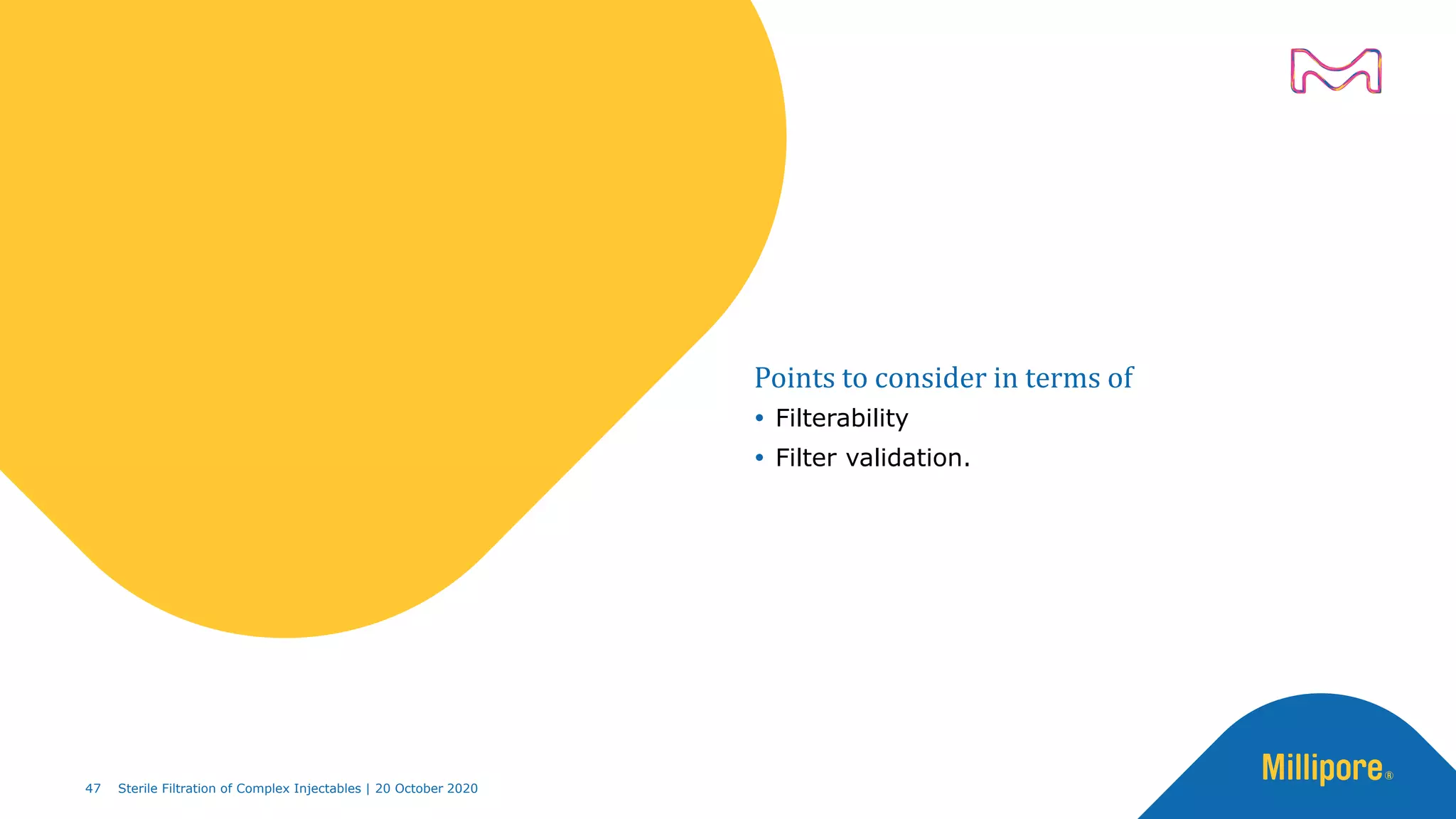 Points to consider in terms of
 Filterability
 Filter validation.
47 Sterile Filtration of Complex Injectables | 20 October 2020
 