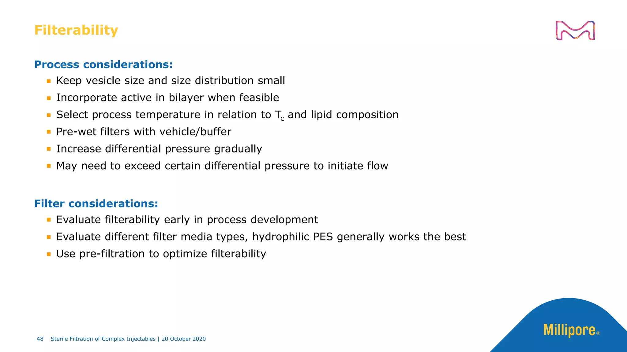Filterability
Process considerations:
Keep vesicle size and size distribution small
Incorporate active in bilayer when feasible
Select process temperature in relation to Tc and lipid composition
Pre-wet filters with vehicle/buffer
Increase differential pressure gradually
May need to exceed certain differential pressure to initiate flow
Filter considerations:
Evaluate filterability early in process development
Evaluate different filter media types, hydrophilic PES generally works the best
Use pre-filtration to optimize filterability
48 Sterile Filtration of Complex Injectables | 20 October 2020
 