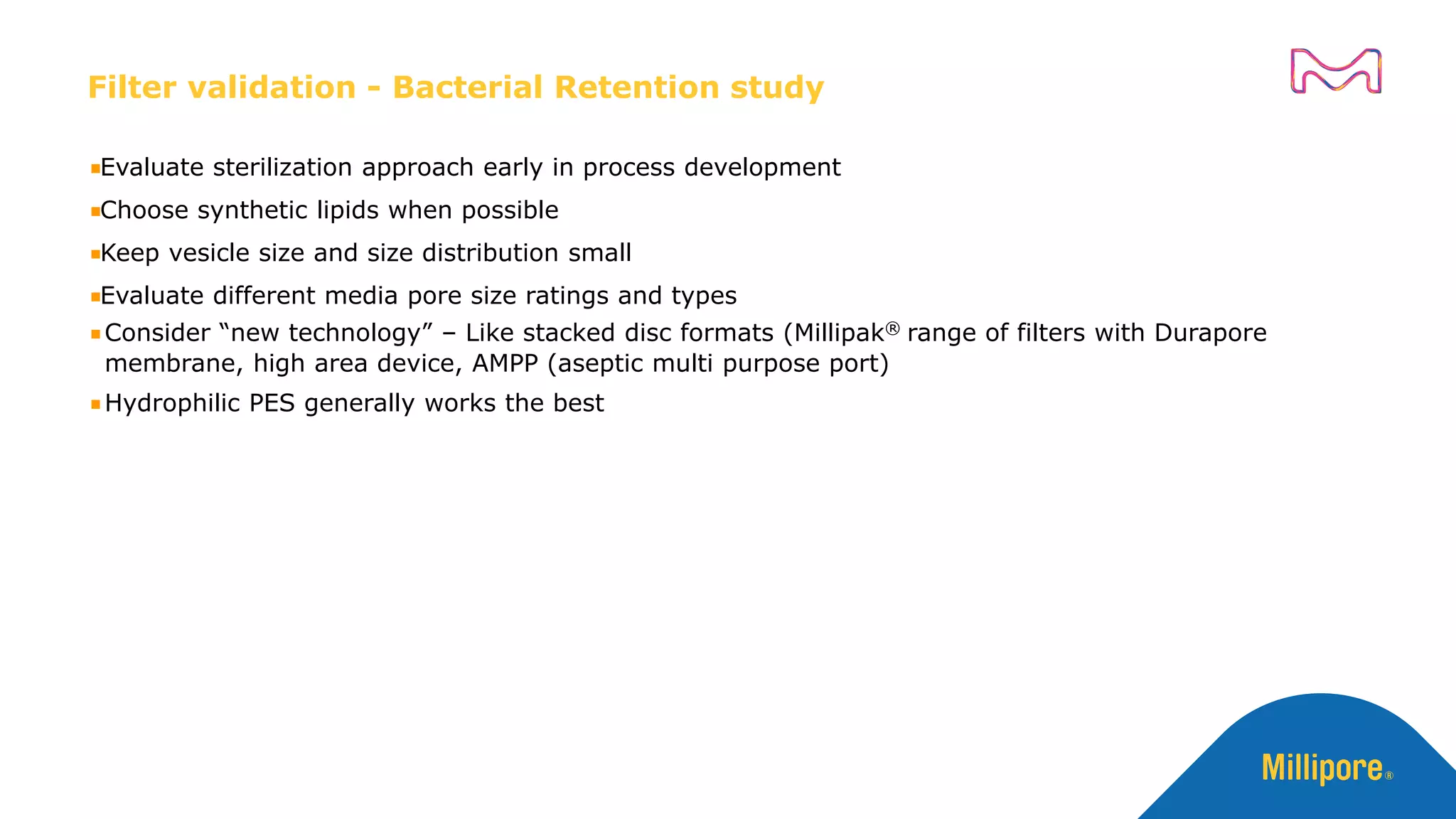 Filter validation - Bacterial Retention study
Evaluate sterilization approach early in process development
Choose synthetic lipids when possible
Keep vesicle size and size distribution small
Evaluate different media pore size ratings and types
Consider “new technology” – Like stacked disc formats (Millipak® range of filters with Durapore
membrane, high area device, AMPP (aseptic multi purpose port)
Hydrophilic PES generally works the best
 