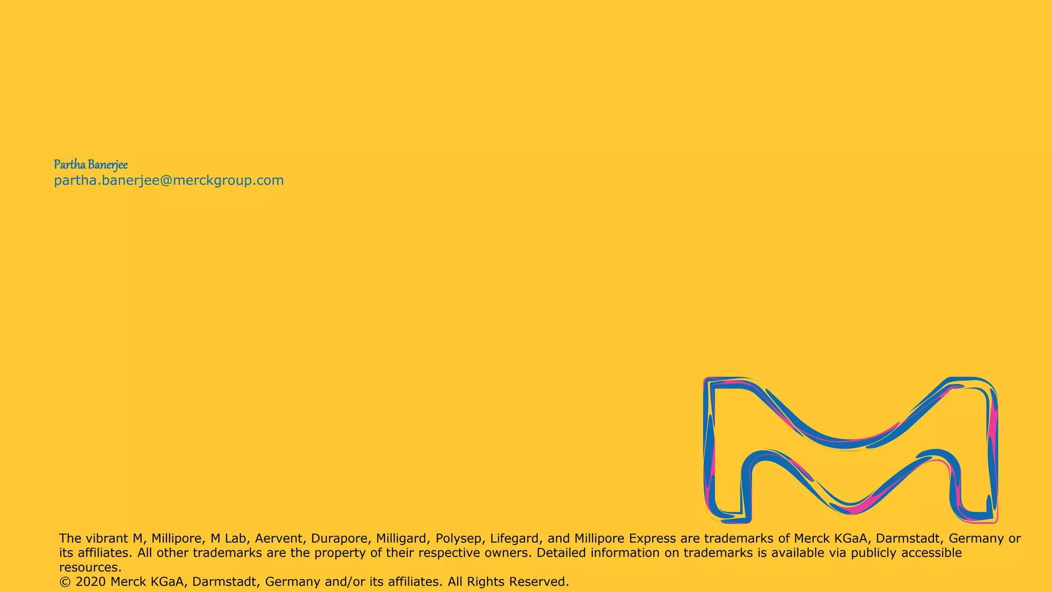 partha.banerjee@merckgroup.com
ParthaBanerjee
The vibrant M, Millipore, M Lab, Aervent, Durapore, Milligard, Polysep, Lifegard, and Millipore Express are trademarks of Merck KGaA, Darmstadt, Germany or
its affiliates. All other trademarks are the property of their respective owners. Detailed information on trademarks is available via publicly accessible
resources.
© 2020 Merck KGaA, Darmstadt, Germany and/or its affiliates. All Rights Reserved.
 