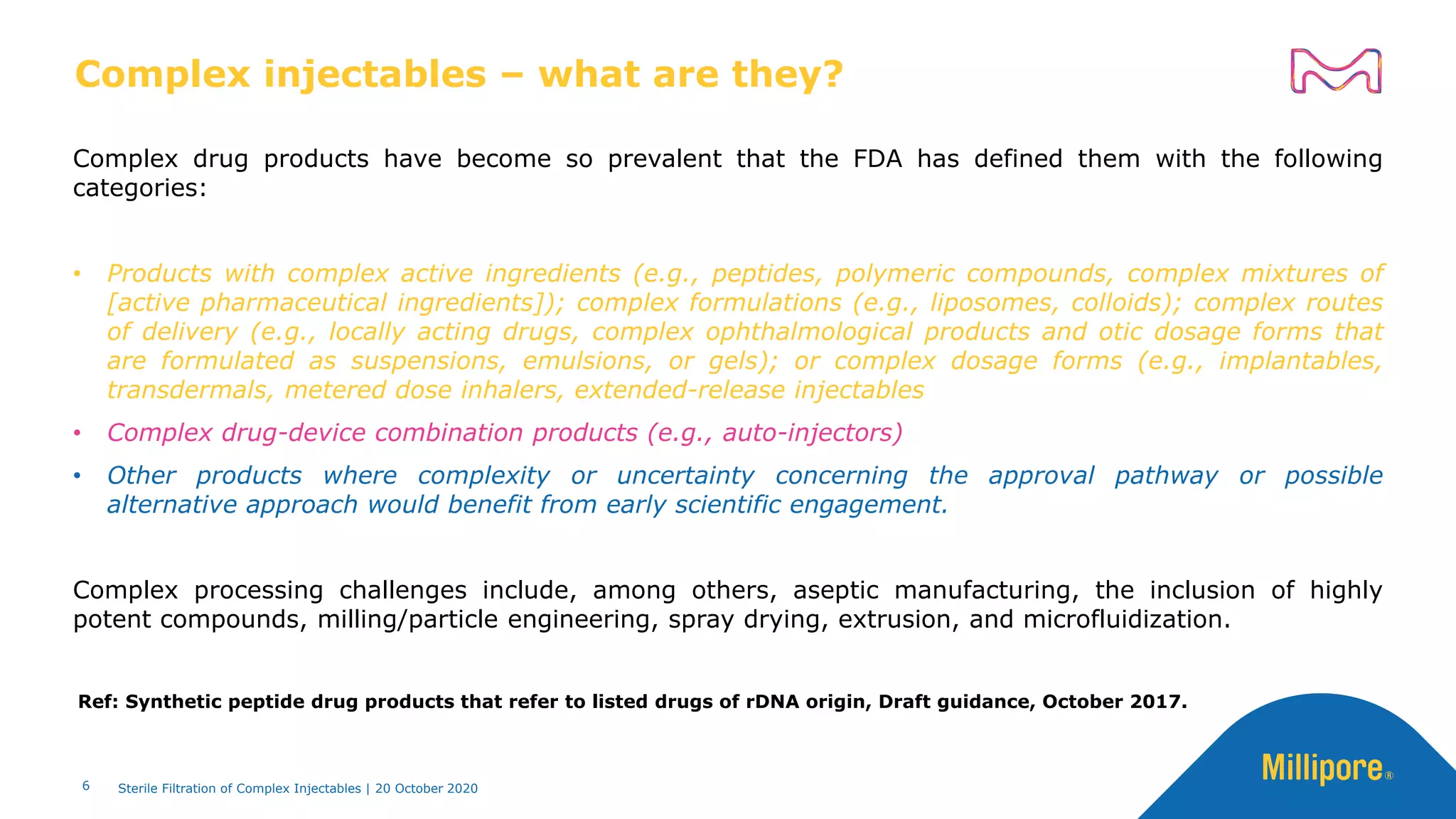 Complex injectables – what are they?
Complex drug products have become so prevalent that the FDA has defined them with the following
categories:
• Products with complex active ingredients (e.g., peptides, polymeric compounds, complex mixtures of
[active pharmaceutical ingredients]); complex formulations (e.g., liposomes, colloids); complex routes
of delivery (e.g., locally acting drugs, complex ophthalmological products and otic dosage forms that
are formulated as suspensions, emulsions, or gels); or complex dosage forms (e.g., implantables,
transdermals, metered dose inhalers, extended-release injectables
• Complex drug-device combination products (e.g., auto-injectors)
• Other products where complexity or uncertainty concerning the approval pathway or possible
alternative approach would benefit from early scientific engagement.
Complex processing challenges include, among others, aseptic manufacturing, the inclusion of highly
potent compounds, milling/particle engineering, spray drying, extrusion, and microfluidization.
6
Ref: Synthetic peptide drug products that refer to listed drugs of rDNA origin, Draft guidance, October 2017.
Sterile Filtration of Complex Injectables | 20 October 2020
 