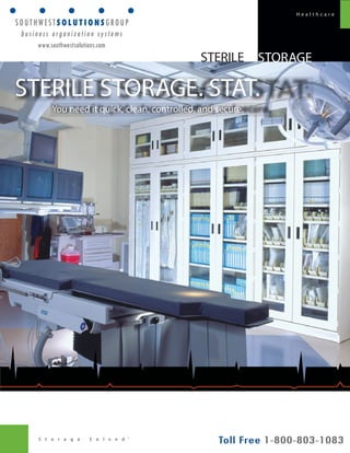 S t o r a g e S o l v e d ® 
H e a l t h c a r e 
STORAGE 
STERILE STORAGE. STAT. 
You need it quick, clean, controlled, and secure. 
STERILE 
www.southwestsolutions.com 
 