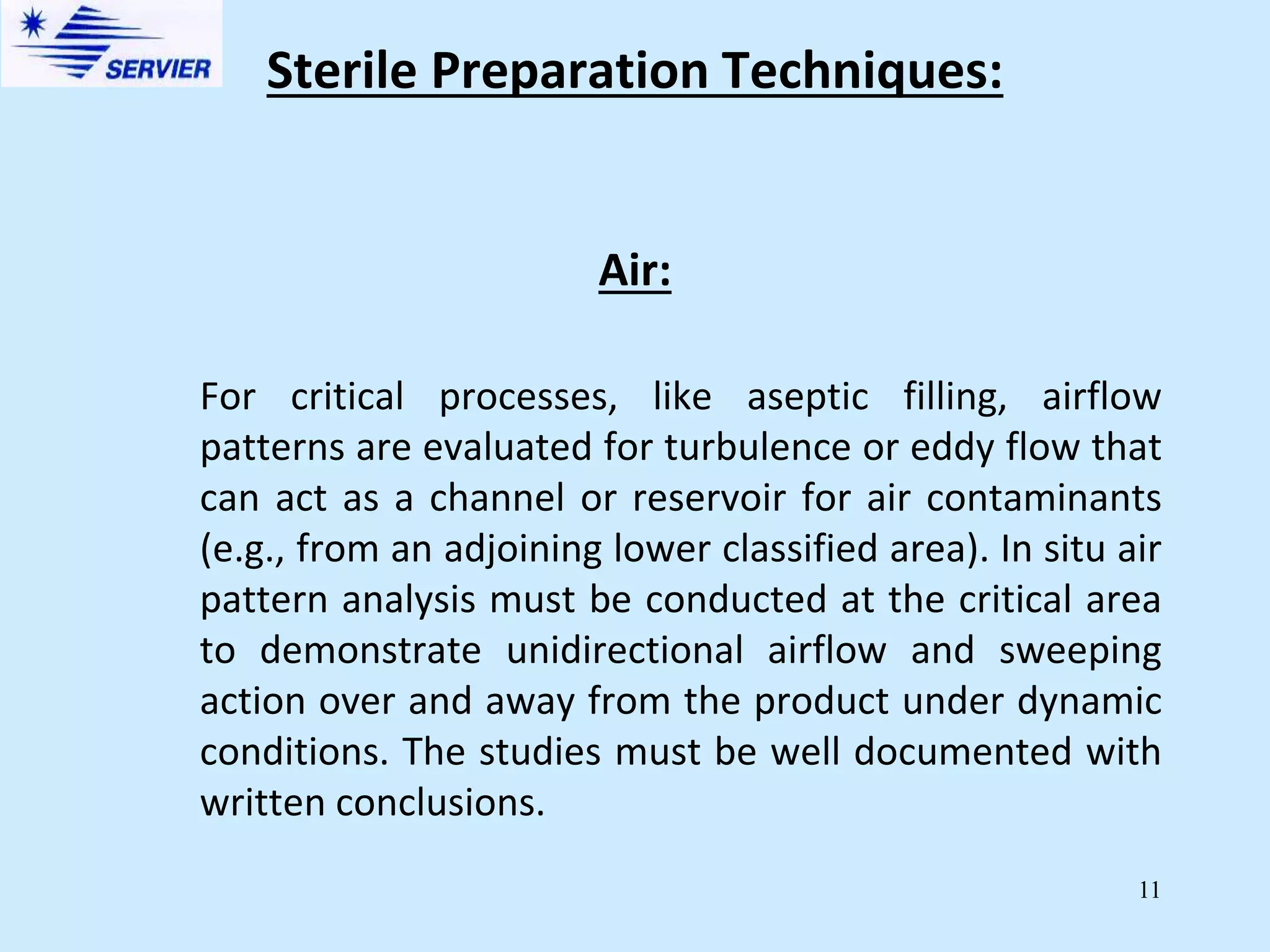 11
Air:
For critical processes, like aseptic filling, airflow
patterns are evaluated for turbulence or eddy flow that
can act as a channel or reservoir for air contaminants
(e.g., from an adjoining lower classified area). In situ air
pattern analysis must be conducted at the critical area
to demonstrate unidirectional airflow and sweeping
action over and away from the product under dynamic
conditions. The studies must be well documented with
written conclusions.
Sterile Preparation Techniques:
 