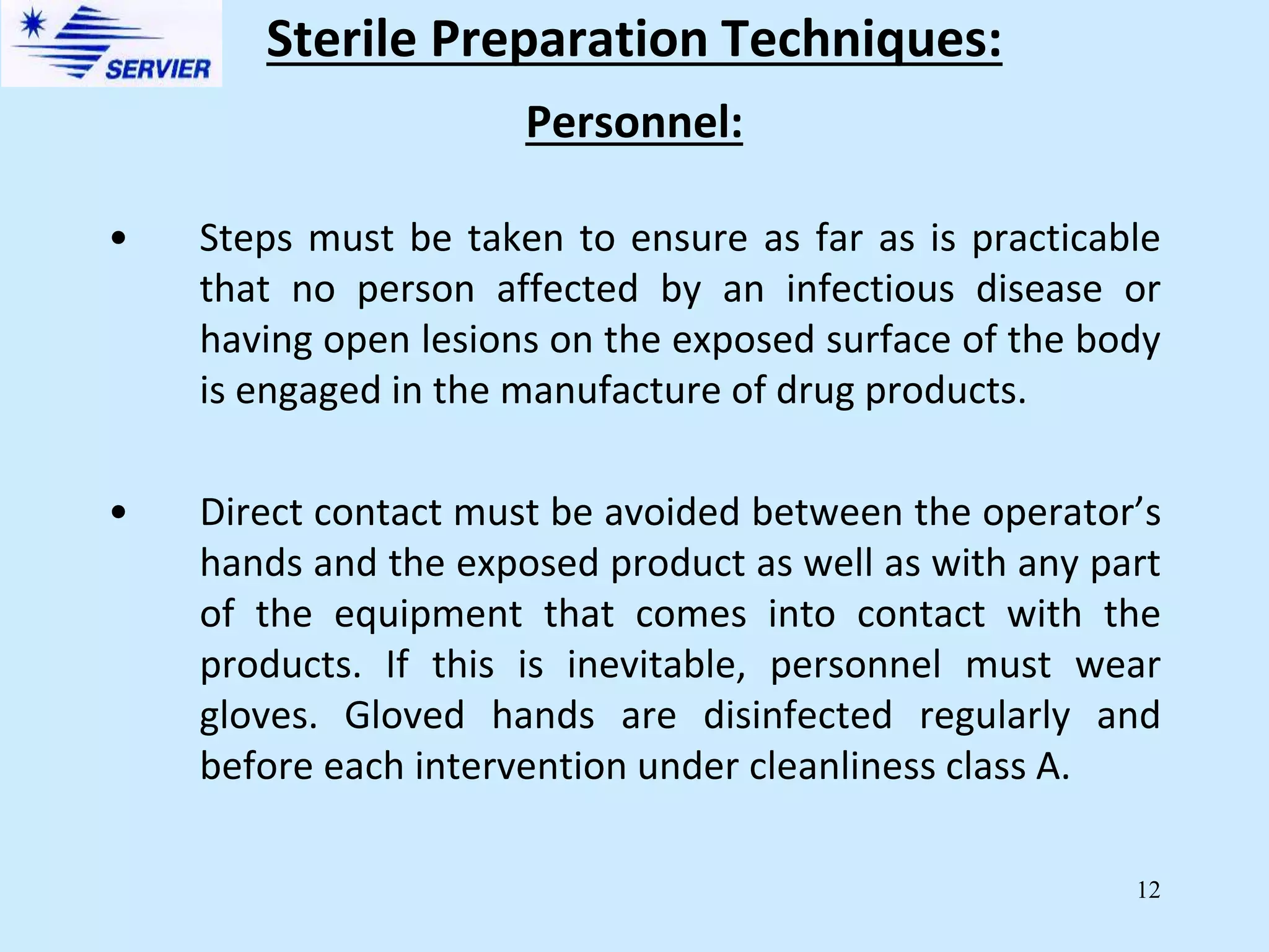 12
Personnel:
• Steps must be taken to ensure as far as is practicable
that no person affected by an infectious disease or
having open lesions on the exposed surface of the body
is engaged in the manufacture of drug products.
• Direct contact must be avoided between the operator’s
hands and the exposed product as well as with any part
of the equipment that comes into contact with the
products. If this is inevitable, personnel must wear
gloves. Gloved hands are disinfected regularly and
before each intervention under cleanliness class A.
Sterile Preparation Techniques:
 