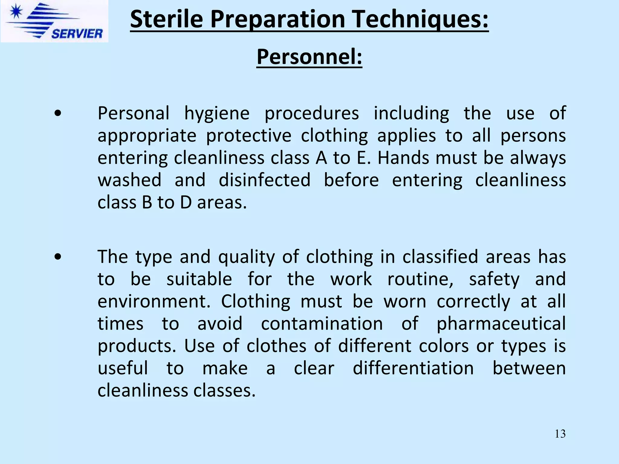 13
Personnel:
• Personal hygiene procedures including the use of
appropriate protective clothing applies to all persons
entering cleanliness class A to E. Hands must be always
washed and disinfected before entering cleanliness
class B to D areas.
• The type and quality of clothing in classified areas has
to be suitable for the work routine, safety and
environment. Clothing must be worn correctly at all
times to avoid contamination of pharmaceutical
products. Use of clothes of different colors or types is
useful to make a clear differentiation between
cleanliness classes.
Sterile Preparation Techniques:
 