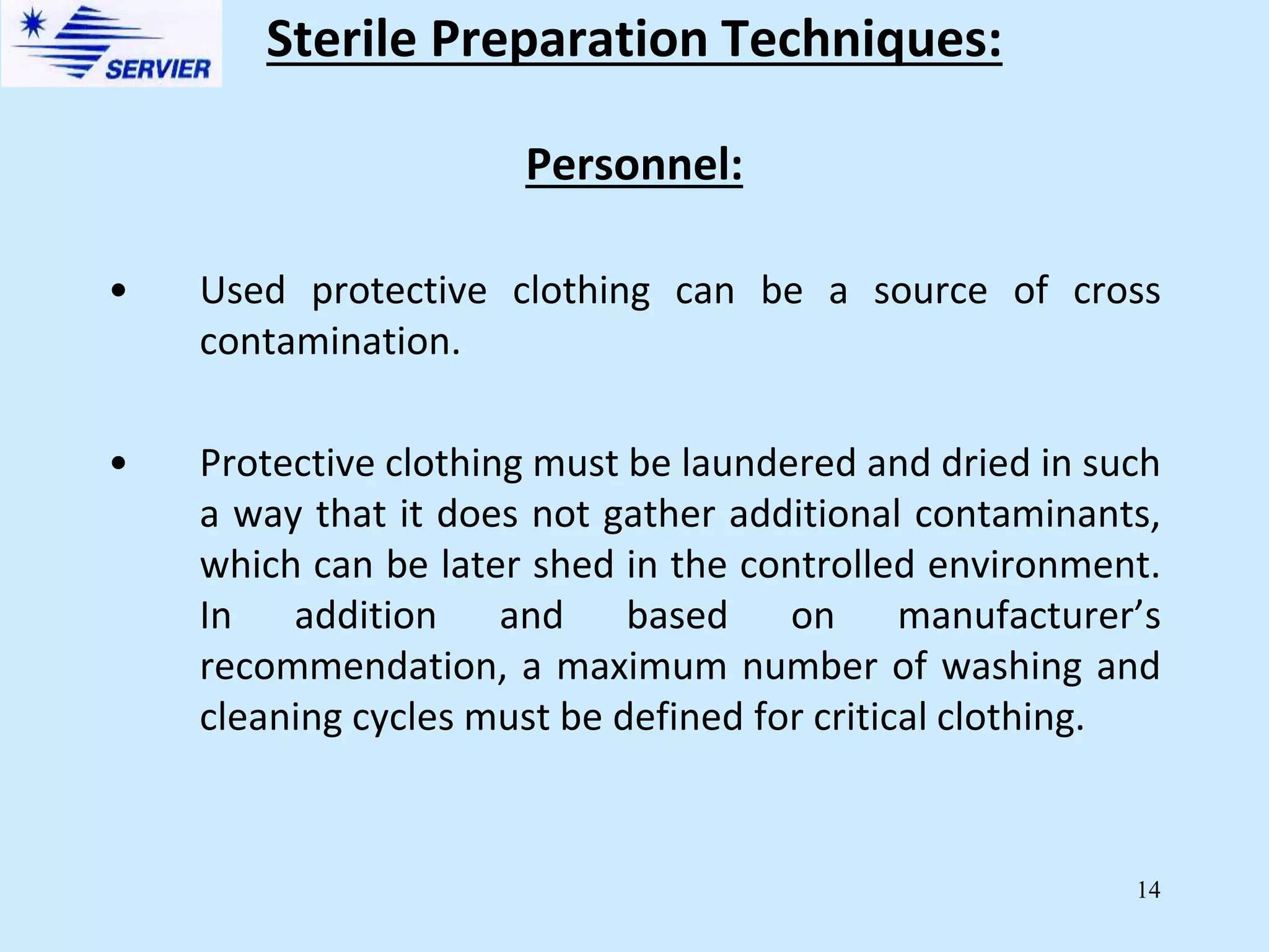 14
Personnel:
• Used protective clothing can be a source of cross
contamination.
• Protective clothing must be laundered and dried in such
a way that it does not gather additional contaminants,
which can be later shed in the controlled environment.
In addition and based on manufacturer’s
recommendation, a maximum number of washing and
cleaning cycles must be defined for critical clothing.
Sterile Preparation Techniques:
 