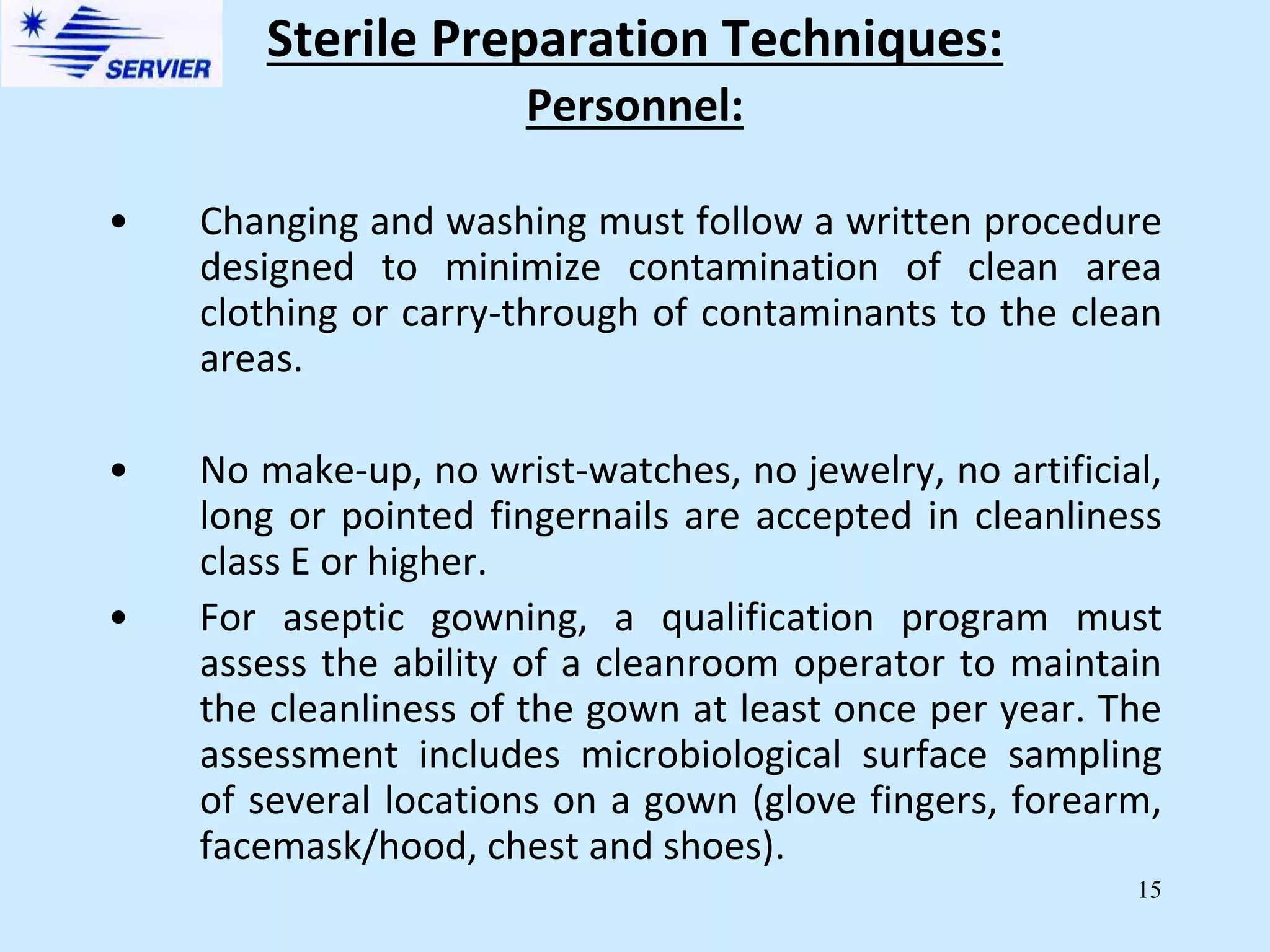 15
Personnel:
• Changing and washing must follow a written procedure
designed to minimize contamination of clean area
clothing or carry-through of contaminants to the clean
areas.
• No make-up, no wrist-watches, no jewelry, no artificial,
long or pointed fingernails are accepted in cleanliness
class E or higher.
• For aseptic gowning, a qualification program must
assess the ability of a cleanroom operator to maintain
the cleanliness of the gown at least once per year. The
assessment includes microbiological surface sampling
of several locations on a gown (glove fingers, forearm,
facemask/hood, chest and shoes).
Sterile Preparation Techniques:
 