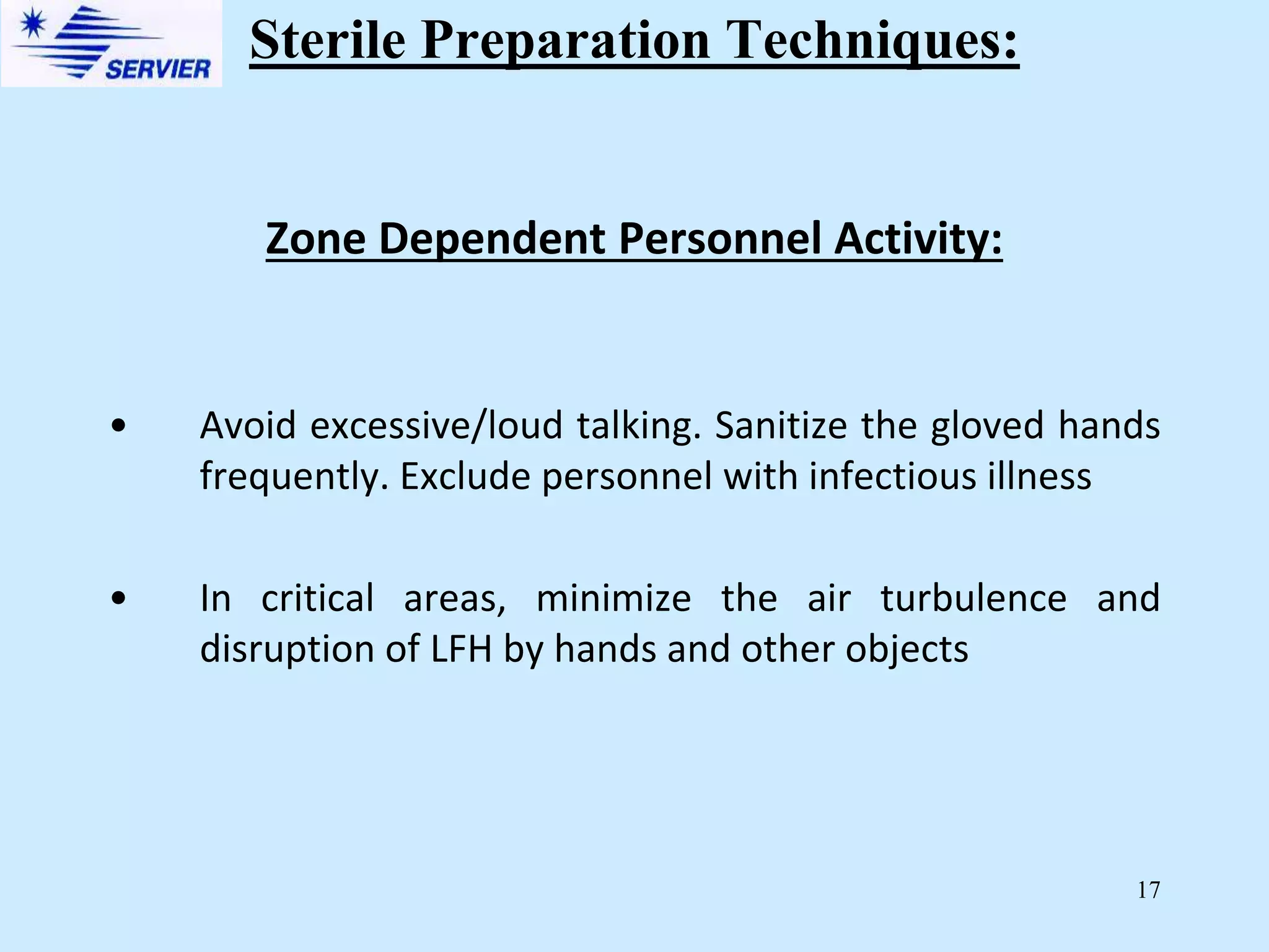17
Zone Dependent Personnel Activity:
• Avoid excessive/loud talking. Sanitize the gloved hands
frequently. Exclude personnel with infectious illness
• In critical areas, minimize the air turbulence and
disruption of LFH by hands and other objects
Sterile Preparation Techniques:
 