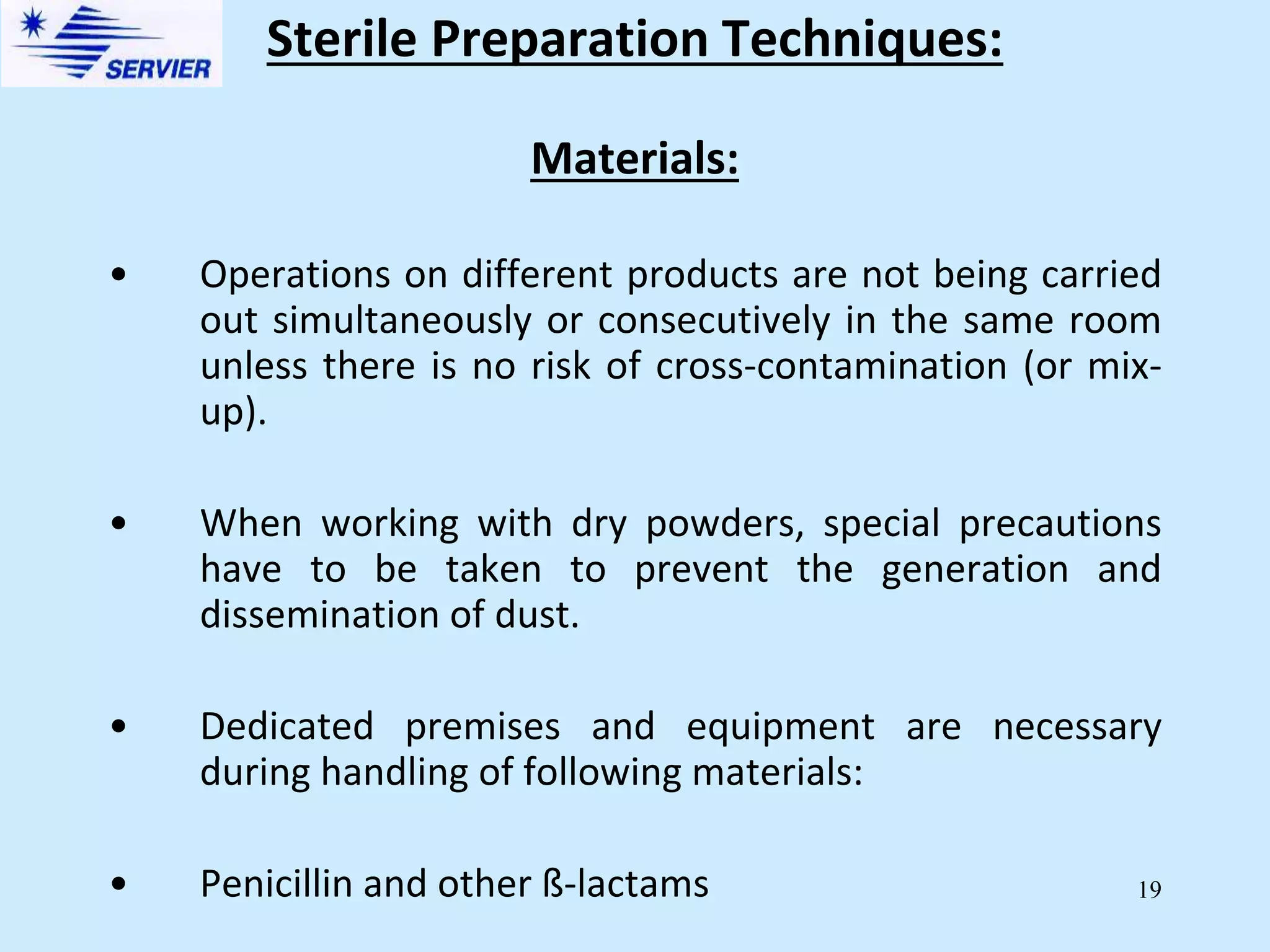 19
Materials:
• Operations on different products are not being carried
out simultaneously or consecutively in the same room
unless there is no risk of cross-contamination (or mix-
up).
• When working with dry powders, special precautions
have to be taken to prevent the generation and
dissemination of dust.
• Dedicated premises and equipment are necessary
during handling of following materials:
• Penicillin and other ß-lactams
Sterile Preparation Techniques:
 