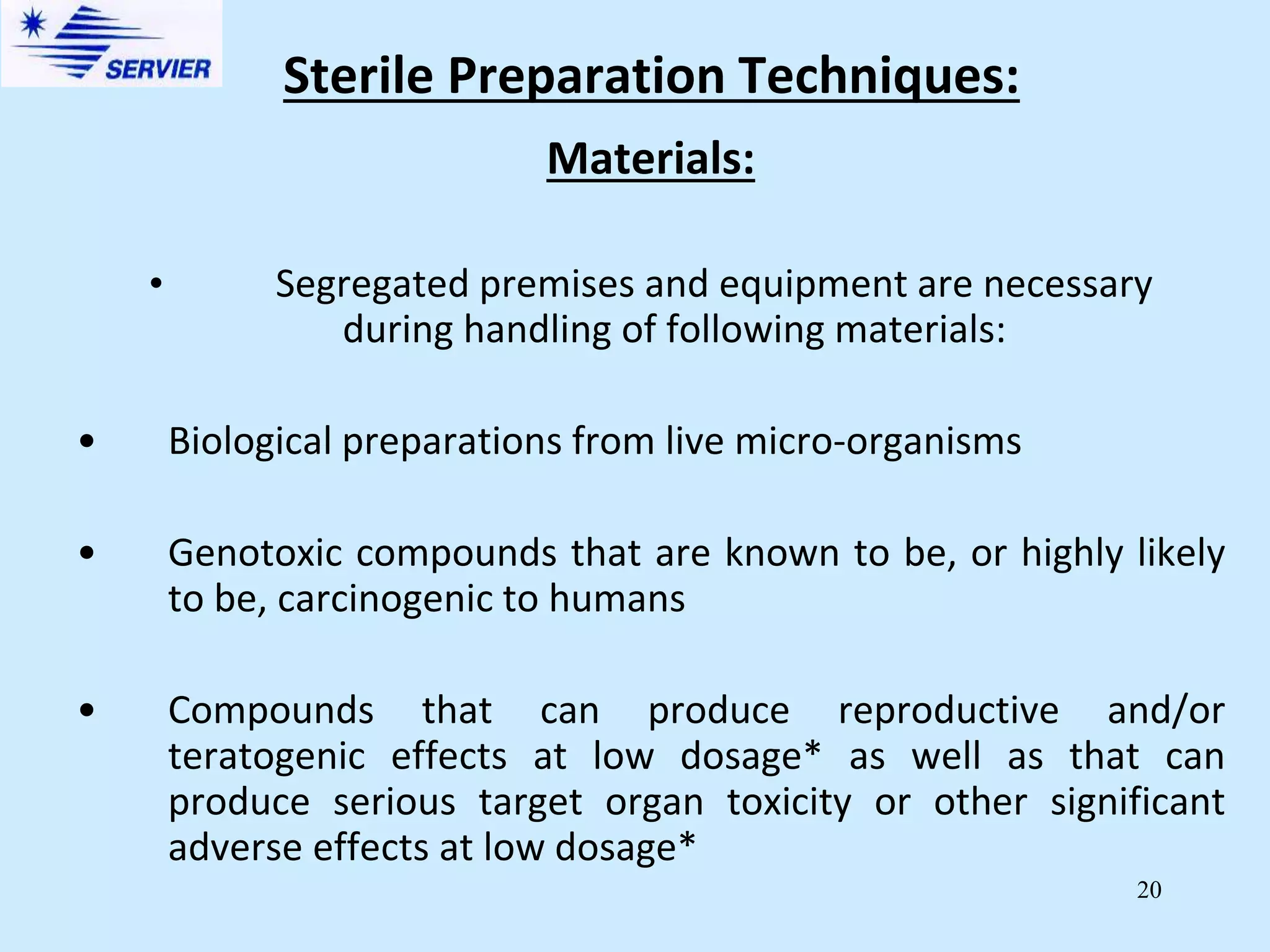 20
Materials:
• Segregated premises and equipment are necessary
during handling of following materials:
• Biological preparations from live micro-organisms
• Genotoxic compounds that are known to be, or highly likely
to be, carcinogenic to humans
• Compounds that can produce reproductive and/or
teratogenic effects at low dosage* as well as that can
produce serious target organ toxicity or other significant
adverse effects at low dosage*
Sterile Preparation Techniques:
 