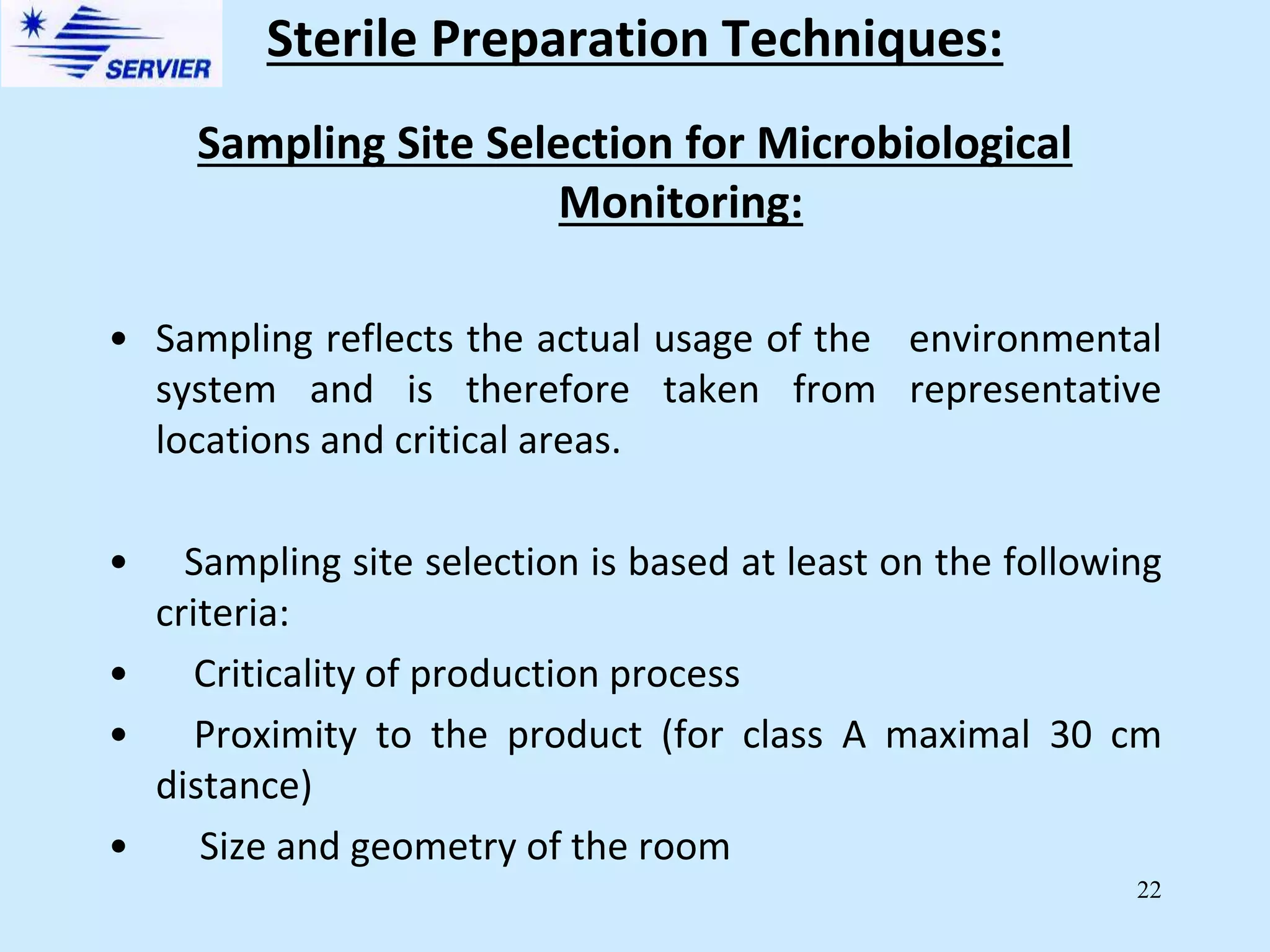 22
Sampling Site Selection for Microbiological
Monitoring:
• Sampling reflects the actual usage of the environmental
system and is therefore taken from representative
locations and critical areas.
• Sampling site selection is based at least on the following
criteria:
• Criticality of production process
• Proximity to the product (for class A maximal 30 cm
distance)
• Size and geometry of the room
Sterile Preparation Techniques:
 