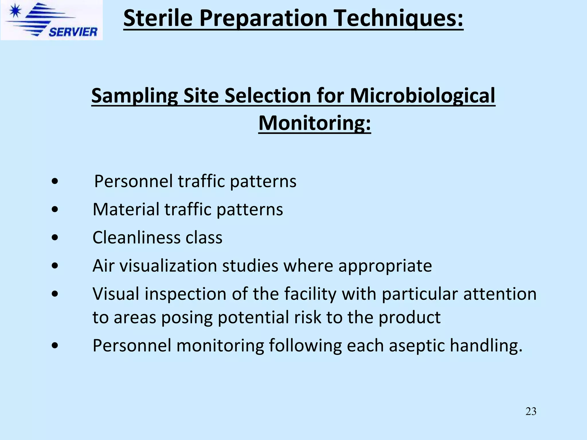 23
Sampling Site Selection for Microbiological
Monitoring:
• Personnel traffic patterns
• Material traffic patterns
• Cleanliness class
• Air visualization studies where appropriate
• Visual inspection of the facility with particular attention
to areas posing potential risk to the product
• Personnel monitoring following each aseptic handling.
Sterile Preparation Techniques:
 