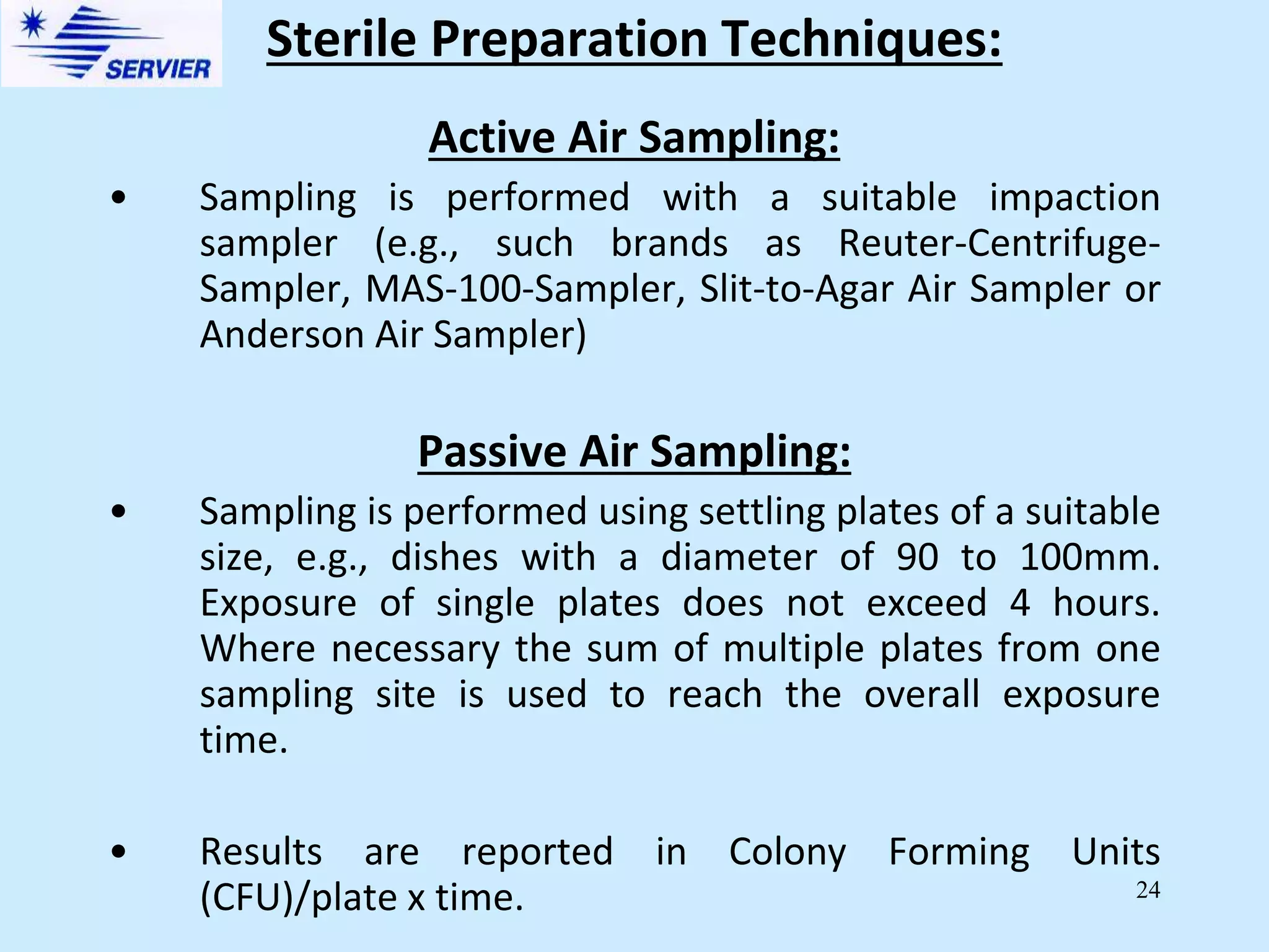 24
Active Air Sampling:
• Sampling is performed with a suitable impaction
sampler (e.g., such brands as Reuter-Centrifuge-
Sampler, MAS-100-Sampler, Slit-to-Agar Air Sampler or
Anderson Air Sampler)
Passive Air Sampling:
• Sampling is performed using settling plates of a suitable
size, e.g., dishes with a diameter of 90 to 100mm.
Exposure of single plates does not exceed 4 hours.
Where necessary the sum of multiple plates from one
sampling site is used to reach the overall exposure
time.
• Results are reported in Colony Forming Units
(CFU)/plate x time.
Sterile Preparation Techniques:
 