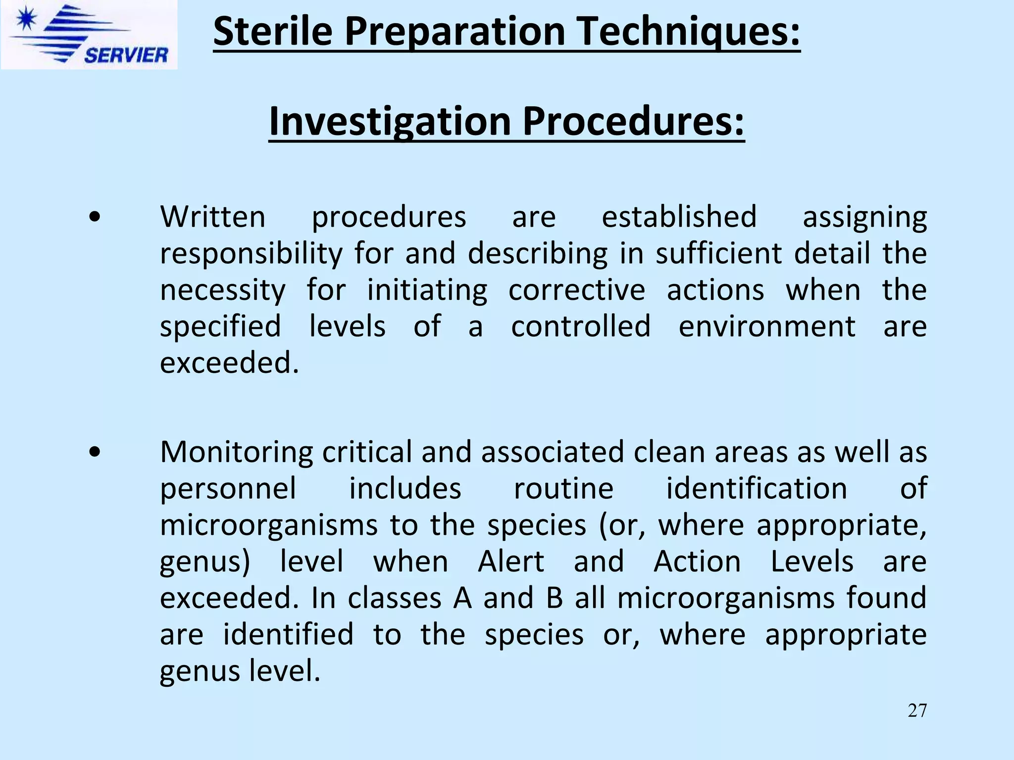 27
Investigation Procedures:
• Written procedures are established assigning
responsibility for and describing in sufficient detail the
necessity for initiating corrective actions when the
specified levels of a controlled environment are
exceeded.
• Monitoring critical and associated clean areas as well as
personnel includes routine identification of
microorganisms to the species (or, where appropriate,
genus) level when Alert and Action Levels are
exceeded. In classes A and B all microorganisms found
are identified to the species or, where appropriate
genus level.
Sterile Preparation Techniques:
 