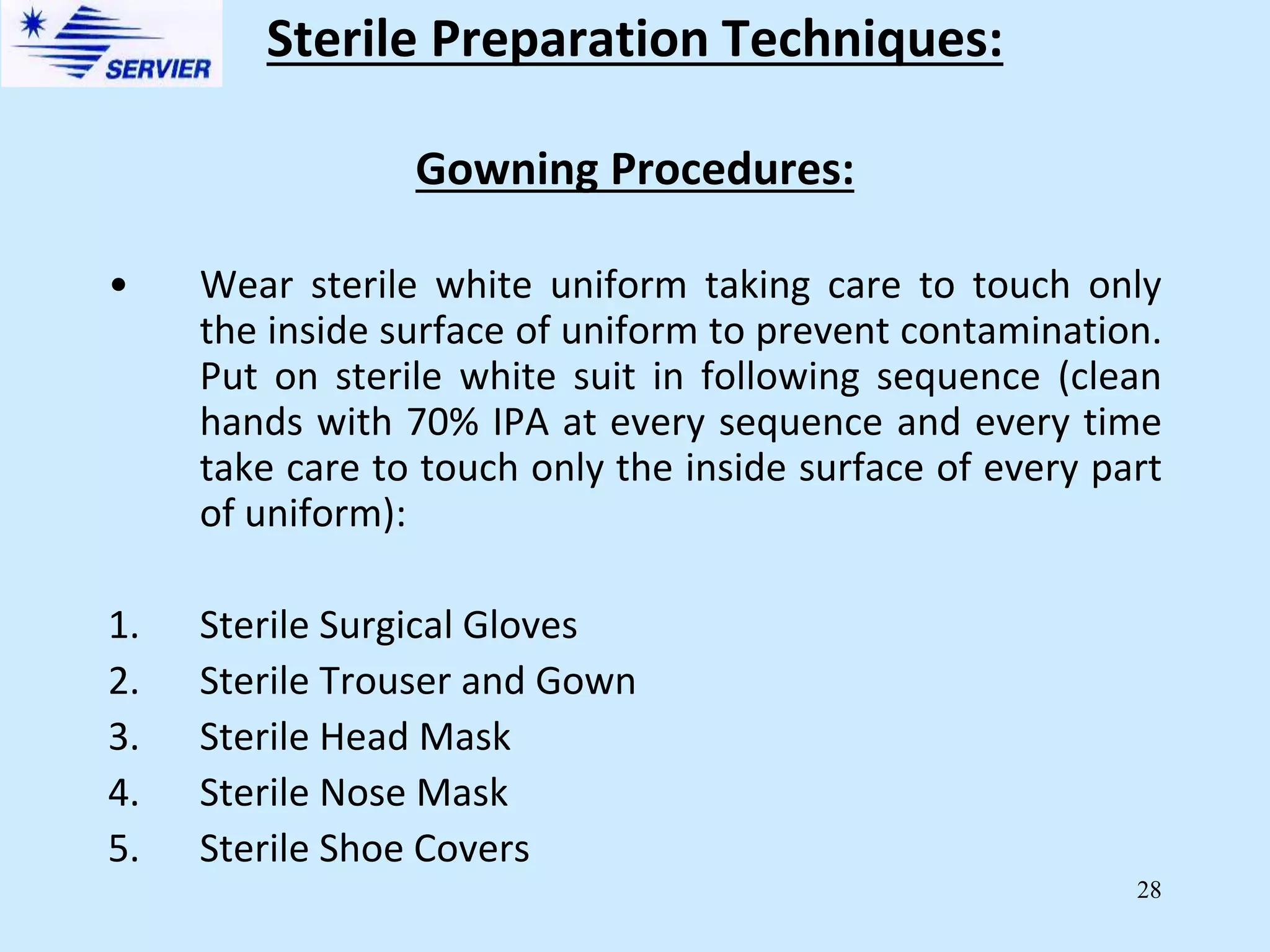 28
Gowning Procedures:
• Wear sterile white uniform taking care to touch only
the inside surface of uniform to prevent contamination.
Put on sterile white suit in following sequence (clean
hands with 70% IPA at every sequence and every time
take care to touch only the inside surface of every part
of uniform):
1. Sterile Surgical Gloves
2. Sterile Trouser and Gown
3. Sterile Head Mask
4. Sterile Nose Mask
5. Sterile Shoe Covers
Sterile Preparation Techniques:
 