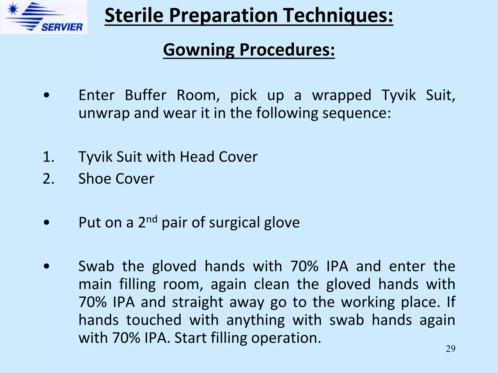 29
Gowning Procedures:
• Enter Buffer Room, pick up a wrapped Tyvik Suit,
unwrap and wear it in the following sequence:
1. Tyvik Suit with Head Cover
2. Shoe Cover
• Put on a 2nd pair of surgical glove
• Swab the gloved hands with 70% IPA and enter the
main filling room, again clean the gloved hands with
70% IPA and straight away go to the working place. If
hands touched with anything with swab hands again
with 70% IPA. Start filling operation.
Sterile Preparation Techniques:
 