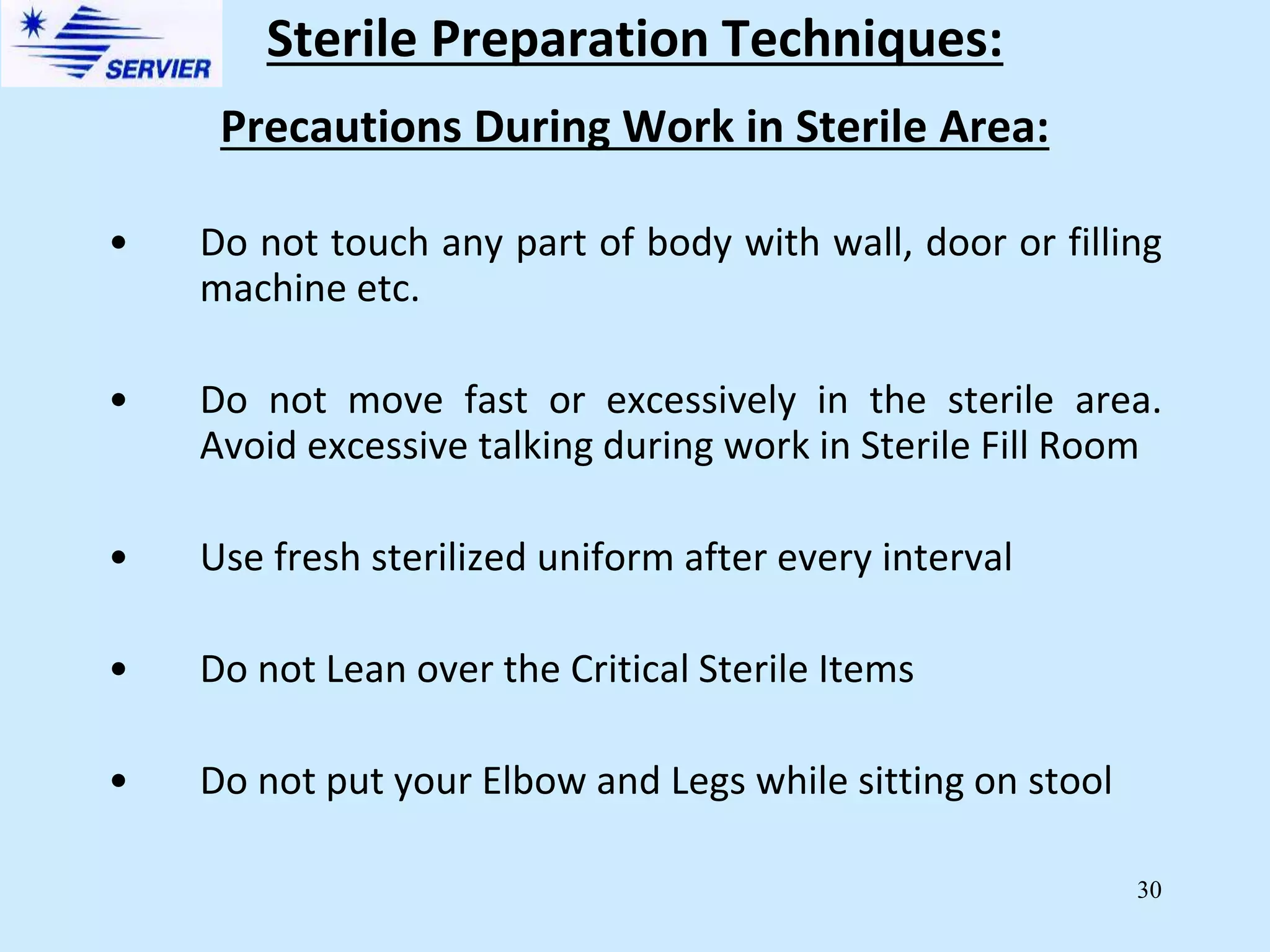 30
Precautions During Work in Sterile Area:
• Do not touch any part of body with wall, door or filling
machine etc.
• Do not move fast or excessively in the sterile area.
Avoid excessive talking during work in Sterile Fill Room
• Use fresh sterilized uniform after every interval
• Do not Lean over the Critical Sterile Items
• Do not put your Elbow and Legs while sitting on stool
Sterile Preparation Techniques:
 