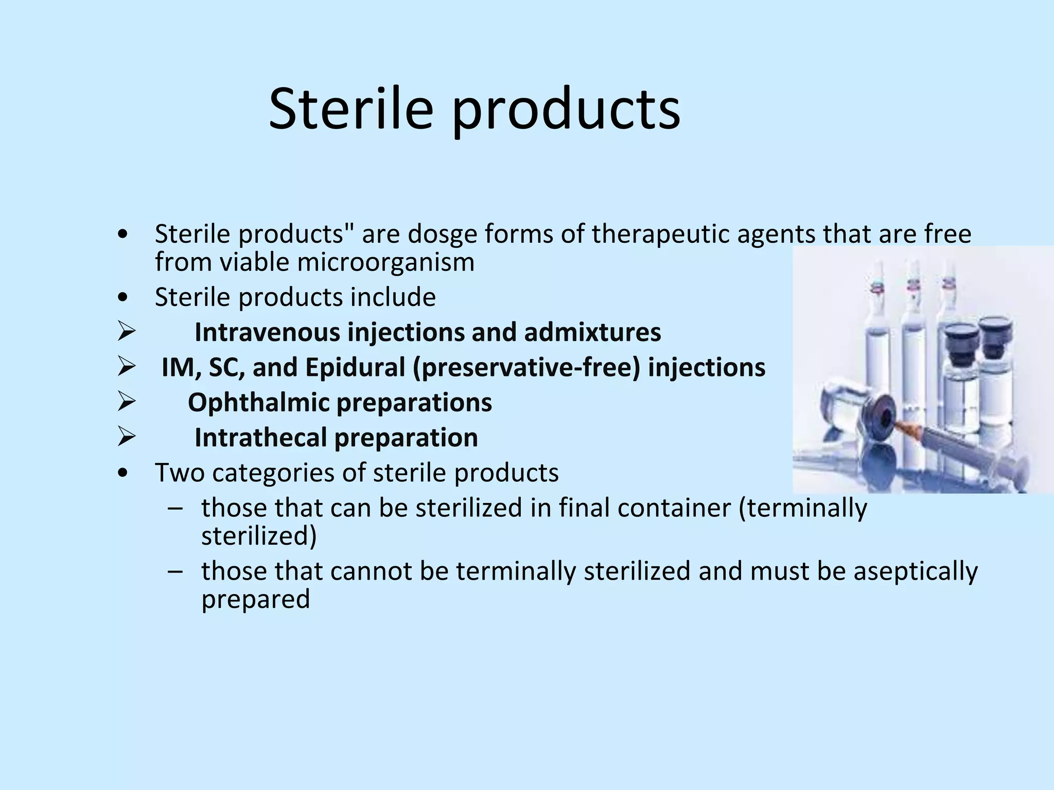 Sterile products
• Sterile products" are dosge forms of therapeutic agents that are free
from viable microorganism
• Sterile products include
 Intravenous injections and admixtures
 IM, SC, and Epidural (preservative-free) injections
 Ophthalmic preparations
 Intrathecal preparation
• Two categories of sterile products
– those that can be sterilized in final container (terminally
sterilized)
– those that cannot be terminally sterilized and must be aseptically
prepared
 