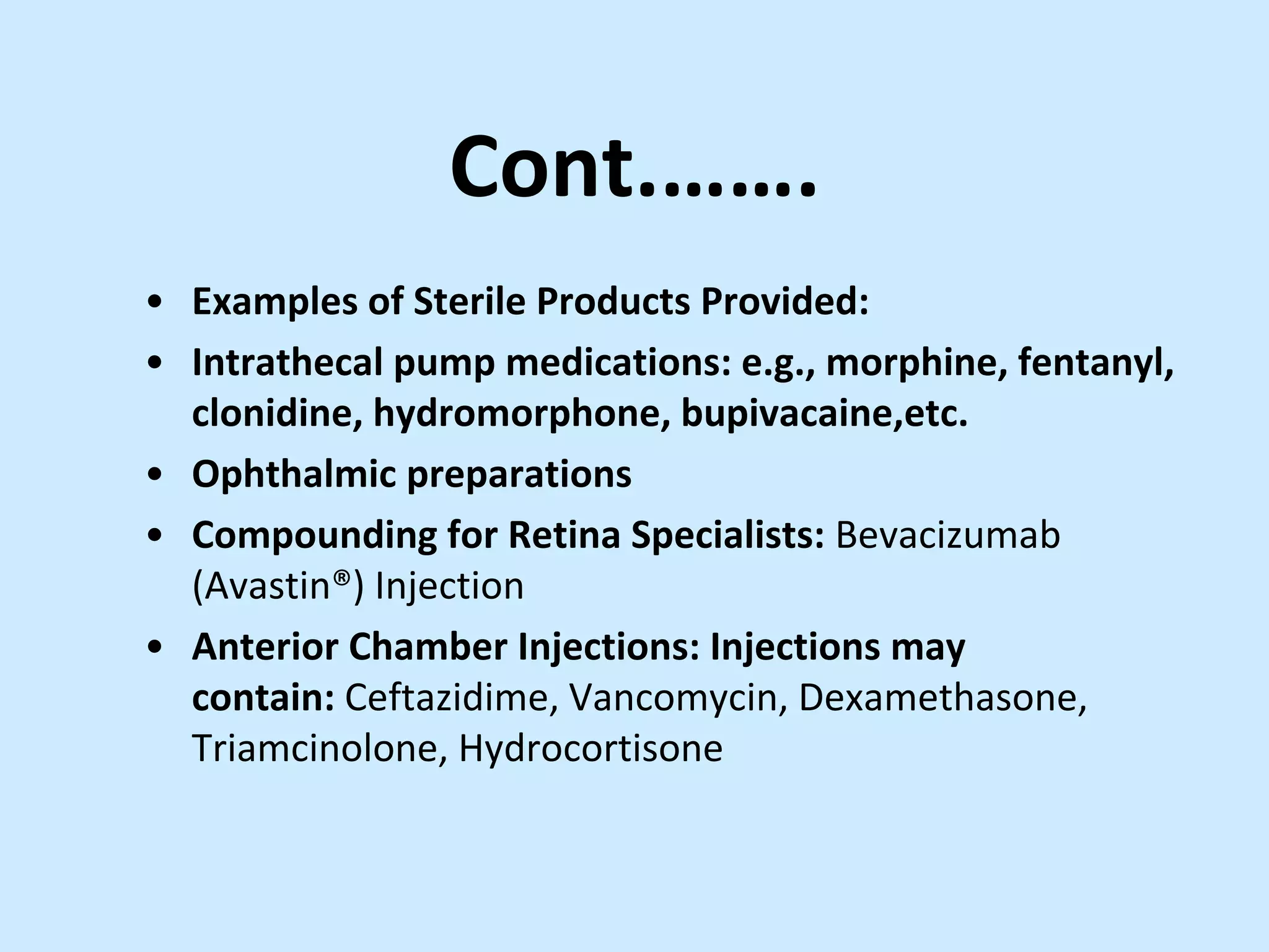 Cont.…….
• Examples of Sterile Products Provided:
• Intrathecal pump medications: e.g., morphine, fentanyl,
clonidine, hydromorphone, bupivacaine,etc.
• Ophthalmic preparations
• Compounding for Retina Specialists: Bevacizumab
(Avastin®) Injection
• Anterior Chamber Injections: Injections may
contain: Ceftazidime, Vancomycin, Dexamethasone,
Triamcinolone, Hydrocortisone
 