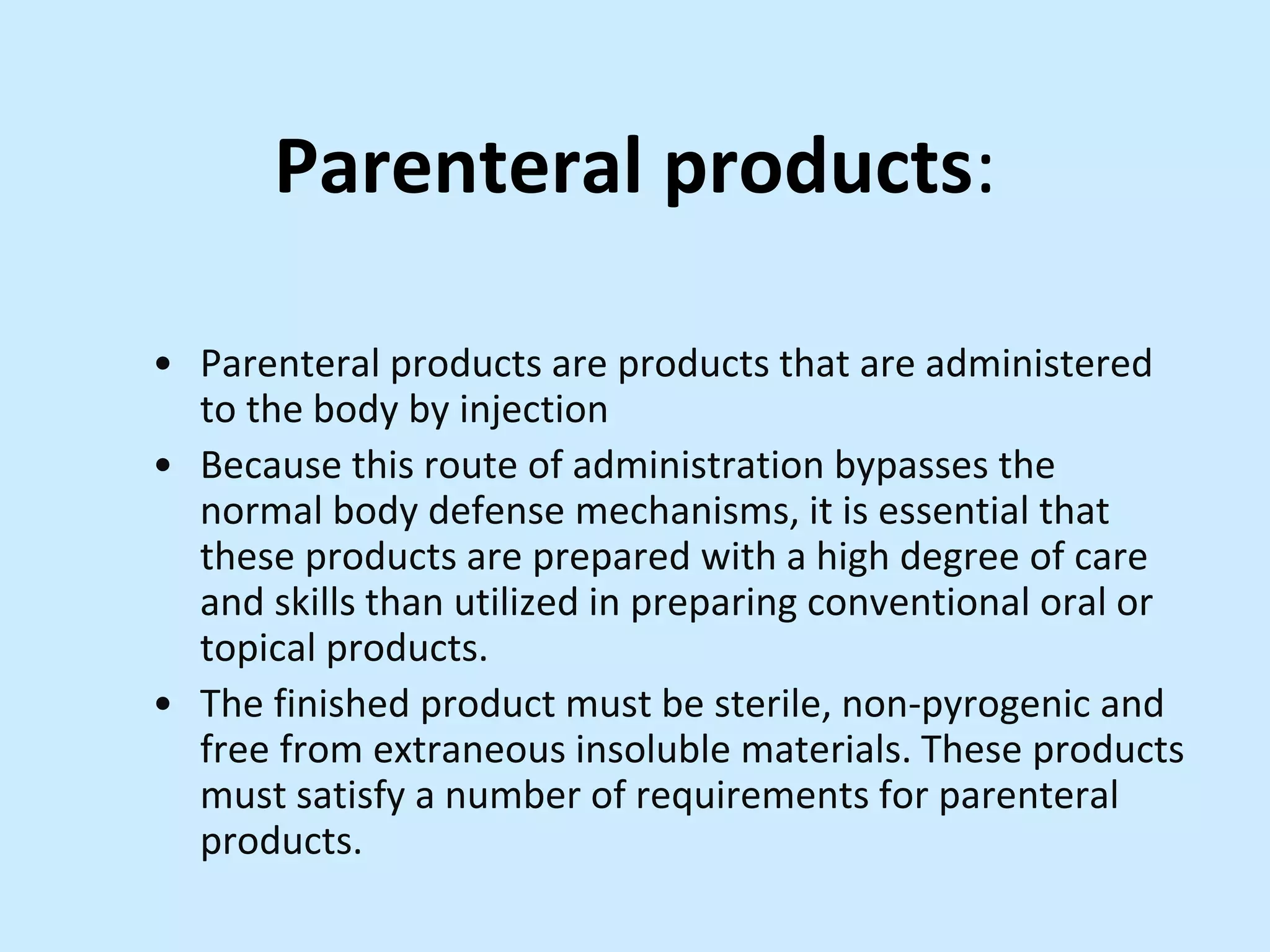 Parenteral products:
• Parenteral products are products that are administered
to the body by injection
• Because this route of administration bypasses the
normal body defense mechanisms, it is essential that
these products are prepared with a high degree of care
and skills than utilized in preparing conventional oral or
topical products.
• The finished product must be sterile, non-pyrogenic and
free from extraneous insoluble materials. These products
must satisfy a number of requirements for parenteral
products.
 