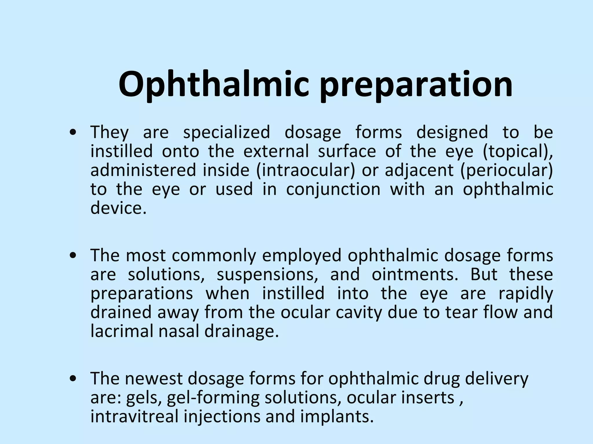 Ophthalmic preparation
• They are specialized dosage forms designed to be
instilled onto the external surface of the eye (topical),
administered inside (intraocular) or adjacent (periocular)
to the eye or used in conjunction with an ophthalmic
device.
• The most commonly employed ophthalmic dosage forms
are solutions, suspensions, and ointments. But these
preparations when instilled into the eye are rapidly
drained away from the ocular cavity due to tear flow and
lacrimal nasal drainage.
• The newest dosage forms for ophthalmic drug delivery
are: gels, gel-forming solutions, ocular inserts ,
intravitreal injections and implants.
 
