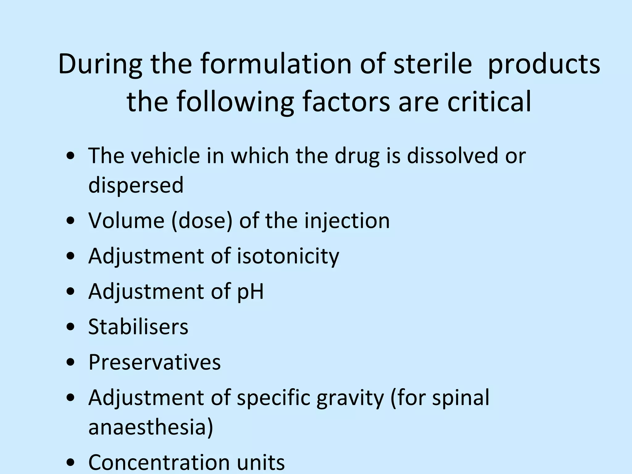 During the formulation of sterile products
the following factors are critical
• The vehicle in which the drug is dissolved or
dispersed
• Volume (dose) of the injection
• Adjustment of isotonicity
• Adjustment of pH
• Stabilisers
• Preservatives
• Adjustment of specific gravity (for spinal
anaesthesia)
• Concentration units
 