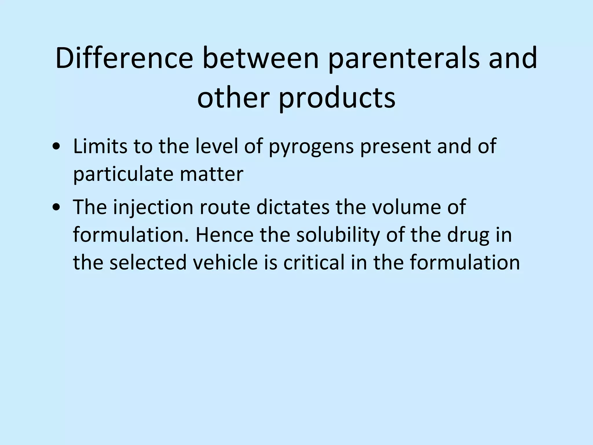 Difference between parenterals and
other products
• Limits to the level of pyrogens present and of
particulate matter
• The injection route dictates the volume of
formulation. Hence the solubility of the drug in
the selected vehicle is critical in the formulation
 