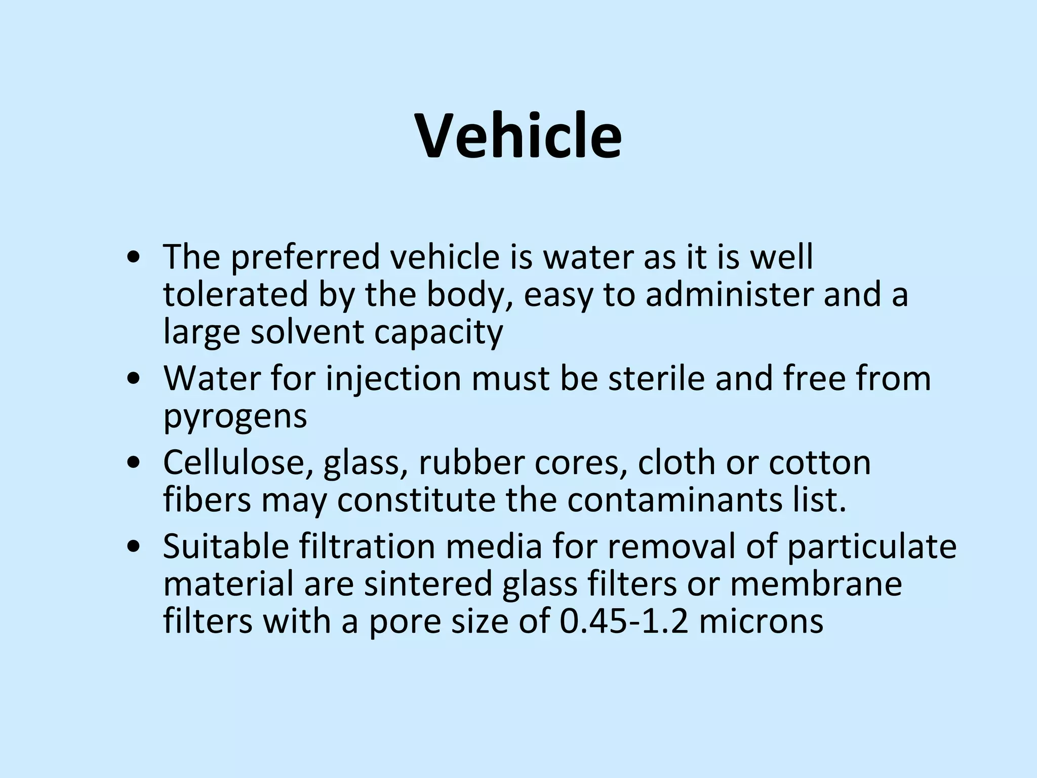 Vehicle
• The preferred vehicle is water as it is well
tolerated by the body, easy to administer and a
large solvent capacity
• Water for injection must be sterile and free from
pyrogens
• Cellulose, glass, rubber cores, cloth or cotton
fibers may constitute the contaminants list.
• Suitable filtration media for removal of particulate
material are sintered glass filters or membrane
filters with a pore size of 0.45-1.2 microns
 