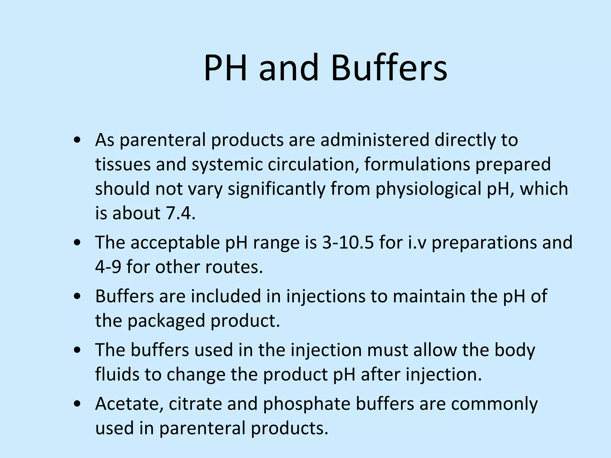 PH and Buffers
• As parenteral products are administered directly to
tissues and systemic circulation, formulations prepared
should not vary significantly from physiological pH, which
is about 7.4.
• The acceptable pH range is 3-10.5 for i.v preparations and
4-9 for other routes.
• Buffers are included in injections to maintain the pH of
the packaged product.
• The buffers used in the injection must allow the body
fluids to change the product pH after injection.
• Acetate, citrate and phosphate buffers are commonly
used in parenteral products.
 