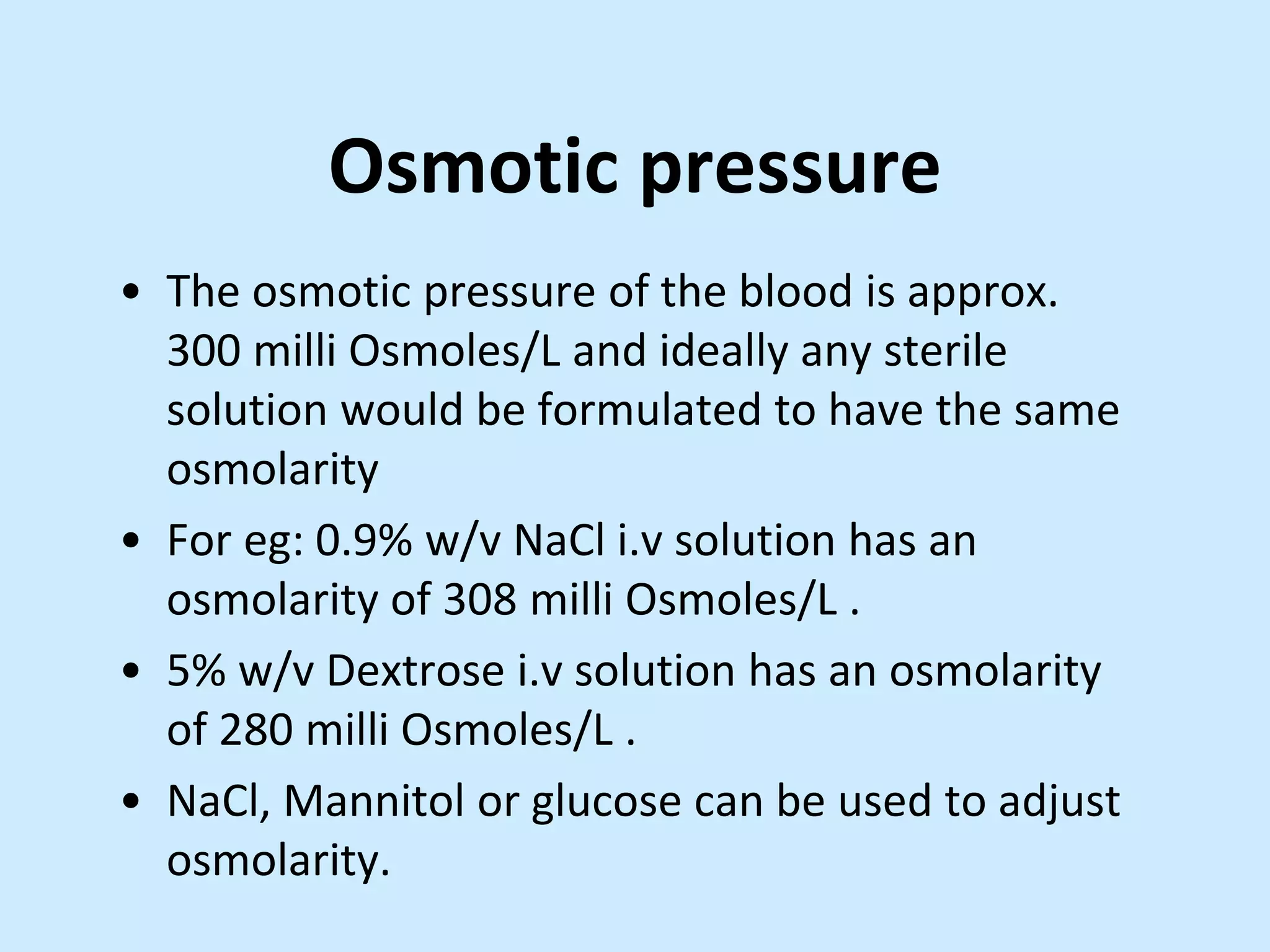 Osmotic pressure
• The osmotic pressure of the blood is approx.
300 milli Osmoles/L and ideally any sterile
solution would be formulated to have the same
osmolarity
• For eg: 0.9% w/v NaCl i.v solution has an
osmolarity of 308 milli Osmoles/L .
• 5% w/v Dextrose i.v solution has an osmolarity
of 280 milli Osmoles/L .
• NaCl, Mannitol or glucose can be used to adjust
osmolarity.
 