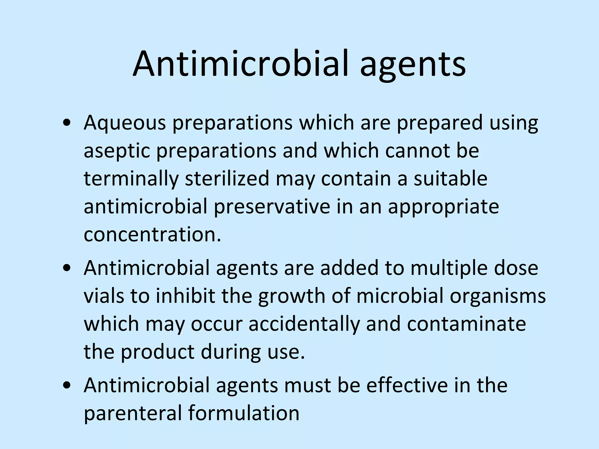 Antimicrobial agents
• Aqueous preparations which are prepared using
aseptic preparations and which cannot be
terminally sterilized may contain a suitable
antimicrobial preservative in an appropriate
concentration.
• Antimicrobial agents are added to multiple dose
vials to inhibit the growth of microbial organisms
which may occur accidentally and contaminate
the product during use.
• Antimicrobial agents must be effective in the
parenteral formulation
 