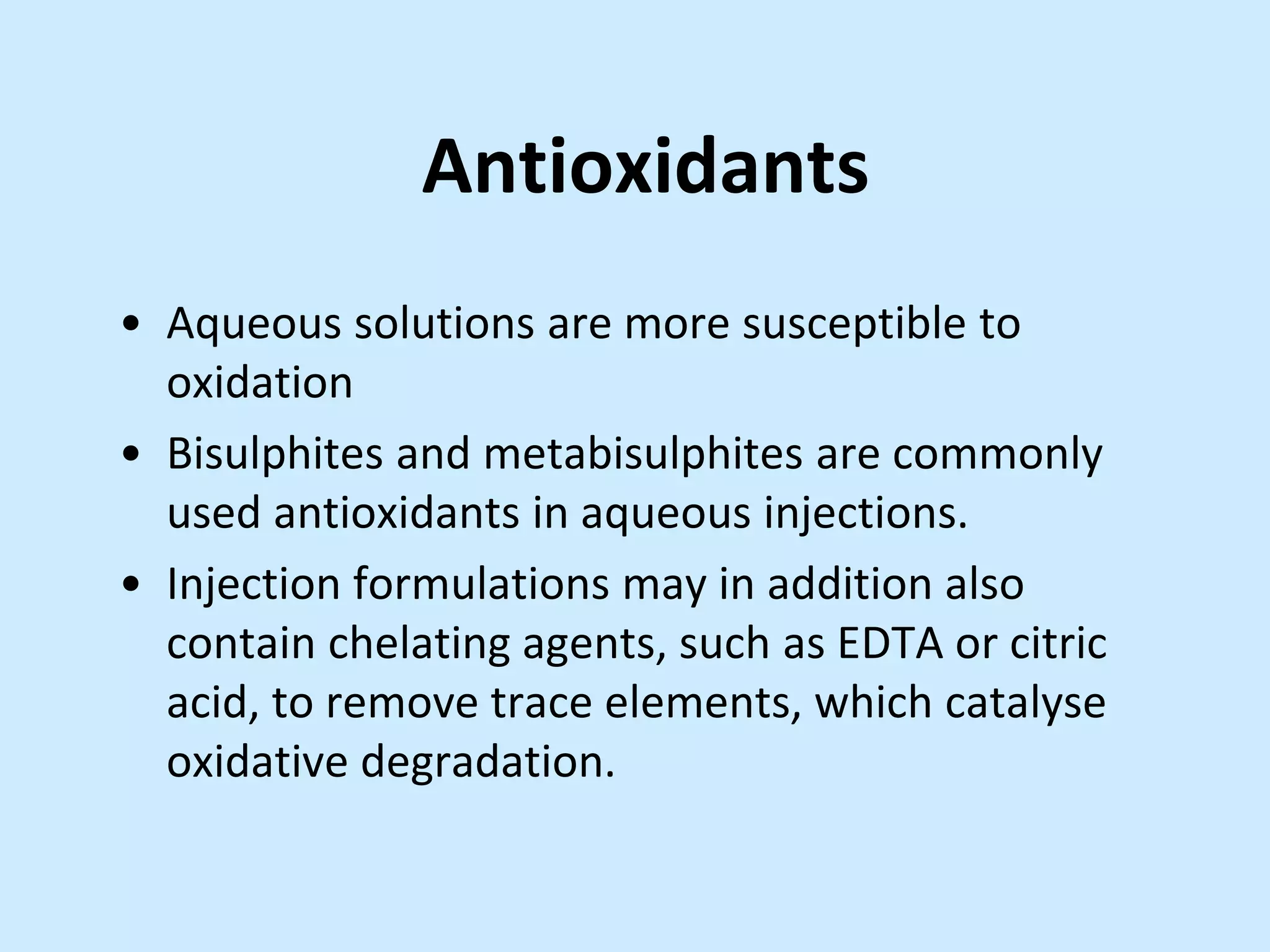 Antioxidants
• Aqueous solutions are more susceptible to
oxidation
• Bisulphites and metabisulphites are commonly
used antioxidants in aqueous injections.
• Injection formulations may in addition also
contain chelating agents, such as EDTA or citric
acid, to remove trace elements, which catalyse
oxidative degradation.
 