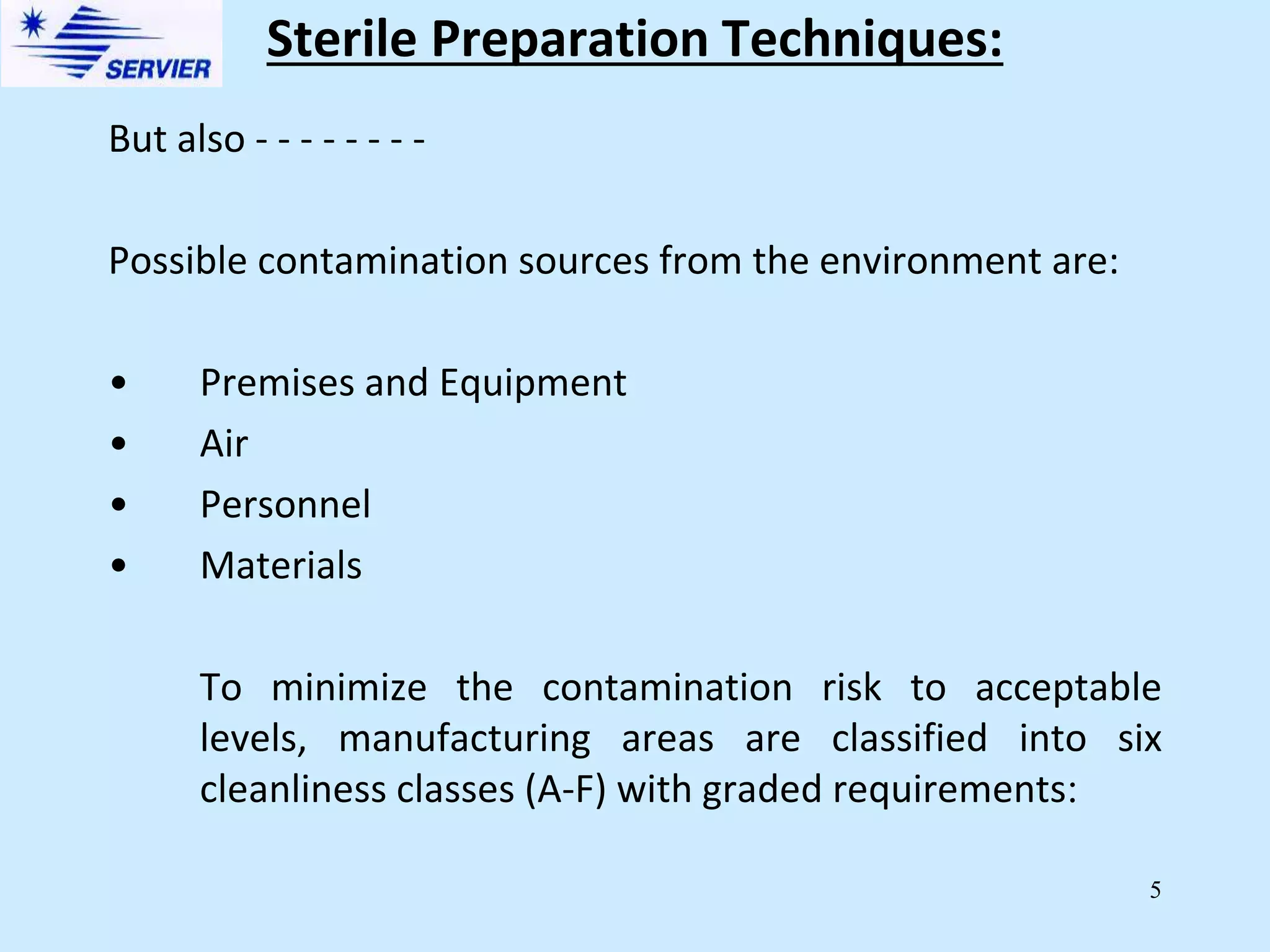 5
Sterile Preparation Techniques:
But also - - - - - - - -
Possible contamination sources from the environment are:
• Premises and Equipment
• Air
• Personnel
• Materials
To minimize the contamination risk to acceptable
levels, manufacturing areas are classified into six
cleanliness classes (A-F) with graded requirements:
 