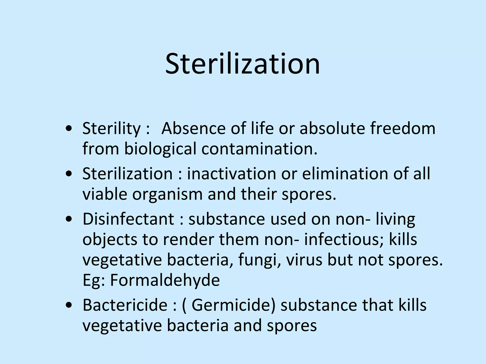 Sterilization
• Sterility : Absence of life or absolute freedom
from biological contamination.
• Sterilization : inactivation or elimination of all
viable organism and their spores.
• Disinfectant : substance used on non- living
objects to render them non- infectious; kills
vegetative bacteria, fungi, virus but not spores.
Eg: Formaldehyde
• Bactericide : ( Germicide) substance that kills
vegetative bacteria and spores
 
