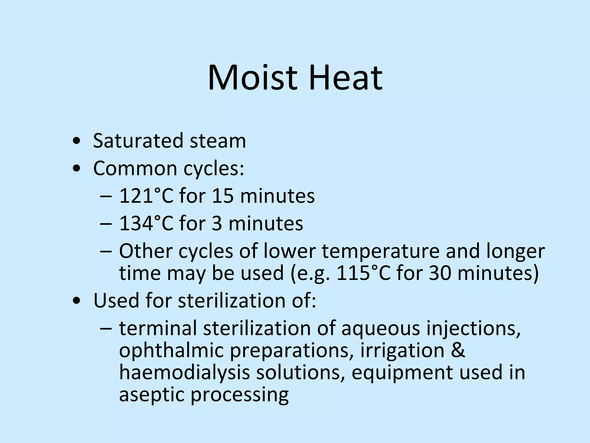 Moist Heat
• Saturated steam
• Common cycles:
– 121°C for 15 minutes
– 134°C for 3 minutes
– Other cycles of lower temperature and longer
time may be used (e.g. 115°C for 30 minutes)
• Used for sterilization of:
– terminal sterilization of aqueous injections,
ophthalmic preparations, irrigation &
haemodialysis solutions, equipment used in
aseptic processing
 