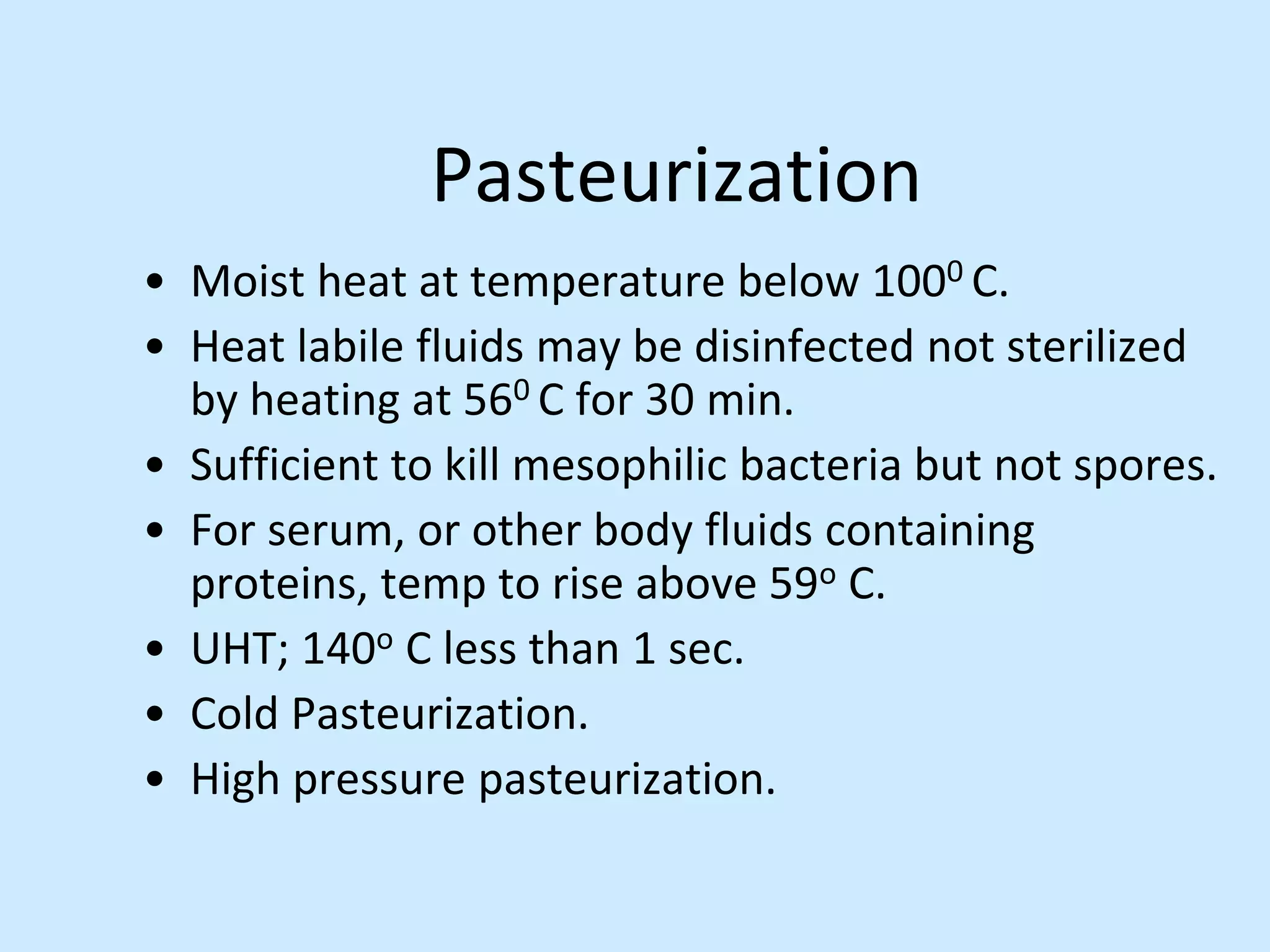 Pasteurization
• Moist heat at temperature below 1000 C.
• Heat labile fluids may be disinfected not sterilized
by heating at 560 C for 30 min.
• Sufficient to kill mesophilic bacteria but not spores.
• For serum, or other body fluids containing
proteins, temp to rise above 59o C.
• UHT; 140o C less than 1 sec.
• Cold Pasteurization.
• High pressure pasteurization.
 