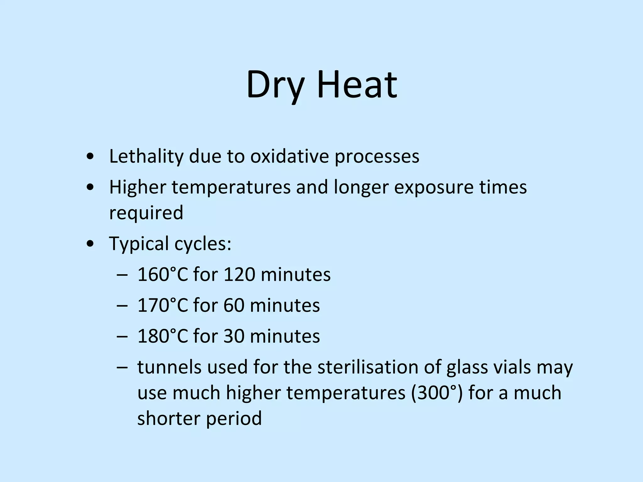 Dry Heat
• Lethality due to oxidative processes
• Higher temperatures and longer exposure times
required
• Typical cycles:
– 160°C for 120 minutes
– 170°C for 60 minutes
– 180°C for 30 minutes
– tunnels used for the sterilisation of glass vials may
use much higher temperatures (300°) for a much
shorter period
 
