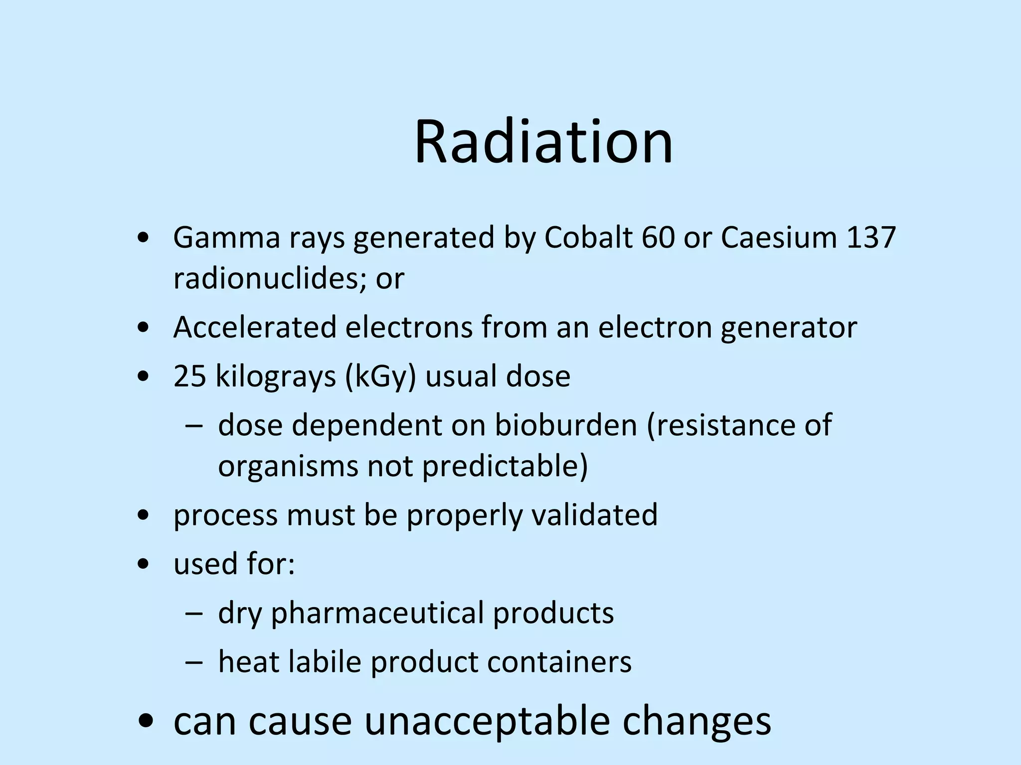 Radiation
• Gamma rays generated by Cobalt 60 or Caesium 137
radionuclides; or
• Accelerated electrons from an electron generator
• 25 kilograys (kGy) usual dose
– dose dependent on bioburden (resistance of
organisms not predictable)
• process must be properly validated
• used for:
– dry pharmaceutical products
– heat labile product containers
• can cause unacceptable changes
 