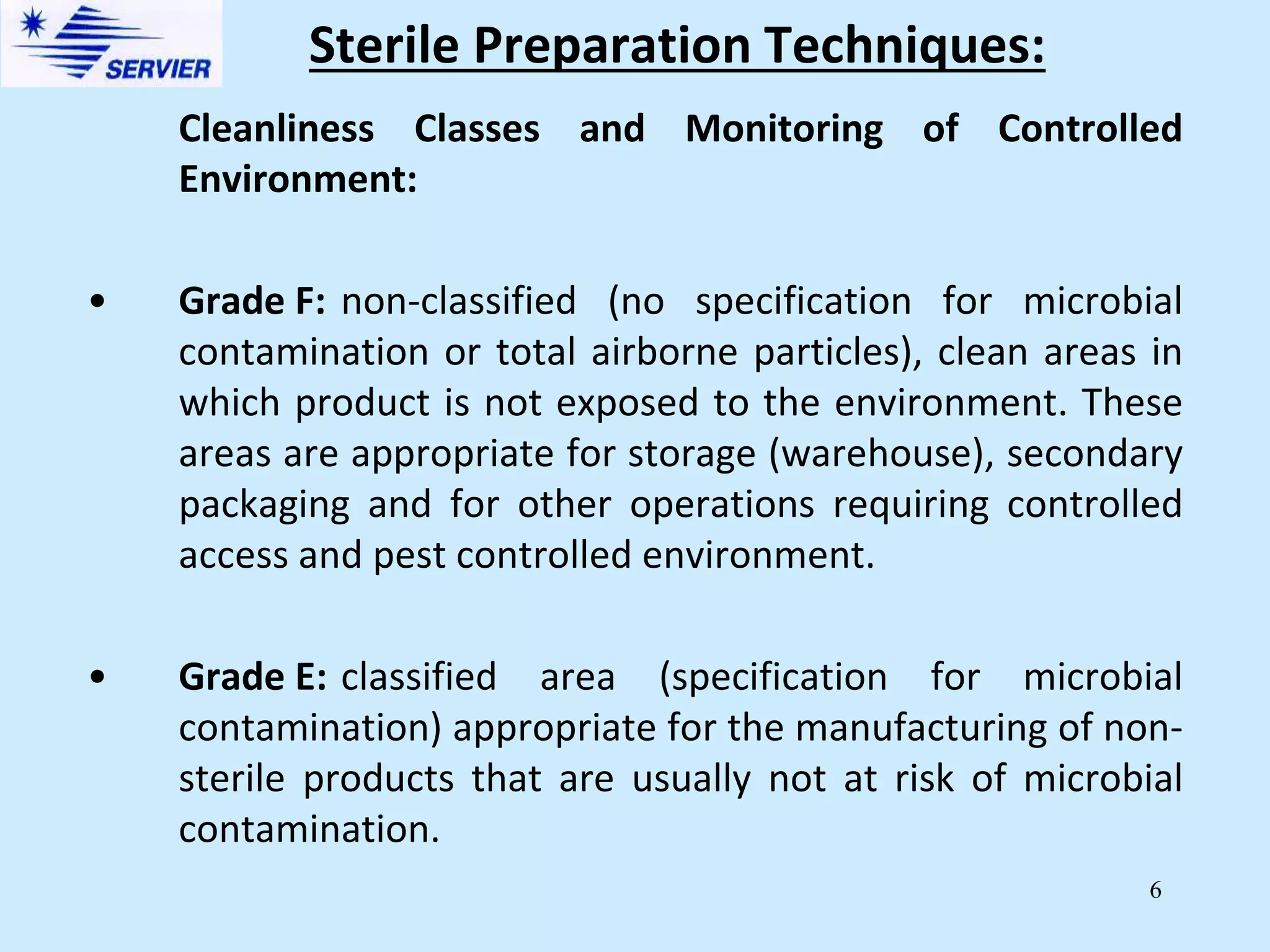 6
Sterile Preparation Techniques:
Cleanliness Classes and Monitoring of Controlled
Environment:
• Grade F: non-classified (no specification for microbial
contamination or total airborne particles), clean areas in
which product is not exposed to the environment. These
areas are appropriate for storage (warehouse), secondary
packaging and for other operations requiring controlled
access and pest controlled environment.
• Grade E: classified area (specification for microbial
contamination) appropriate for the manufacturing of non-
sterile products that are usually not at risk of microbial
contamination.
 