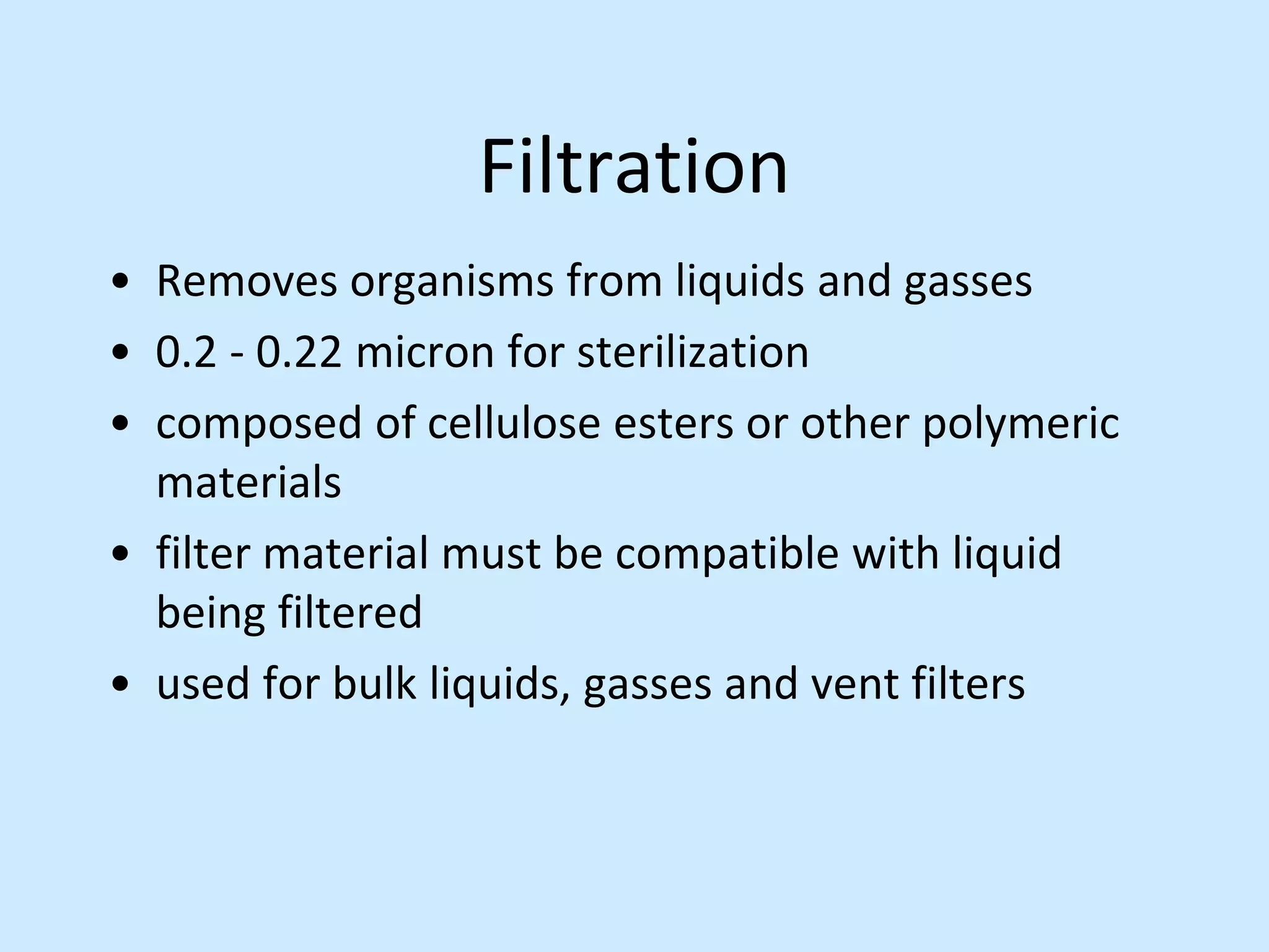 Filtration
• Removes organisms from liquids and gasses
• 0.2 - 0.22 micron for sterilization
• composed of cellulose esters or other polymeric
materials
• filter material must be compatible with liquid
being filtered
• used for bulk liquids, gasses and vent filters
 