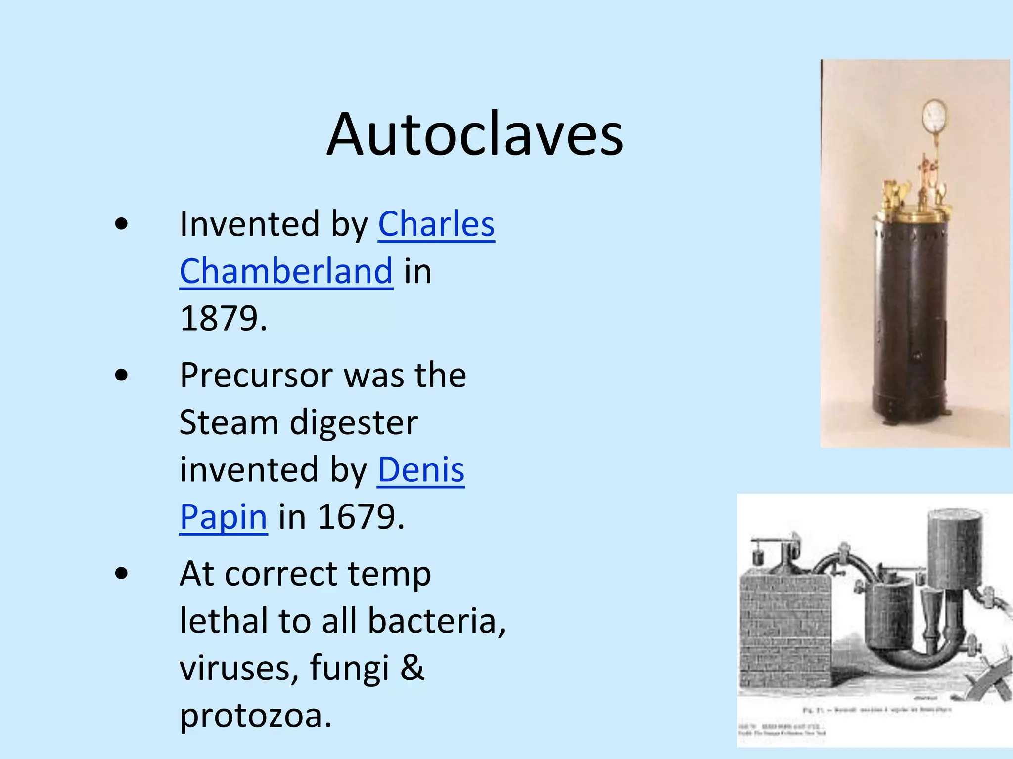 Autoclaves
• Invented by Charles
Chamberland in
1879.
• Precursor was the
Steam digester
invented by Denis
Papin in 1679.
• At correct temp
lethal to all bacteria,
viruses, fungi &
protozoa.
 