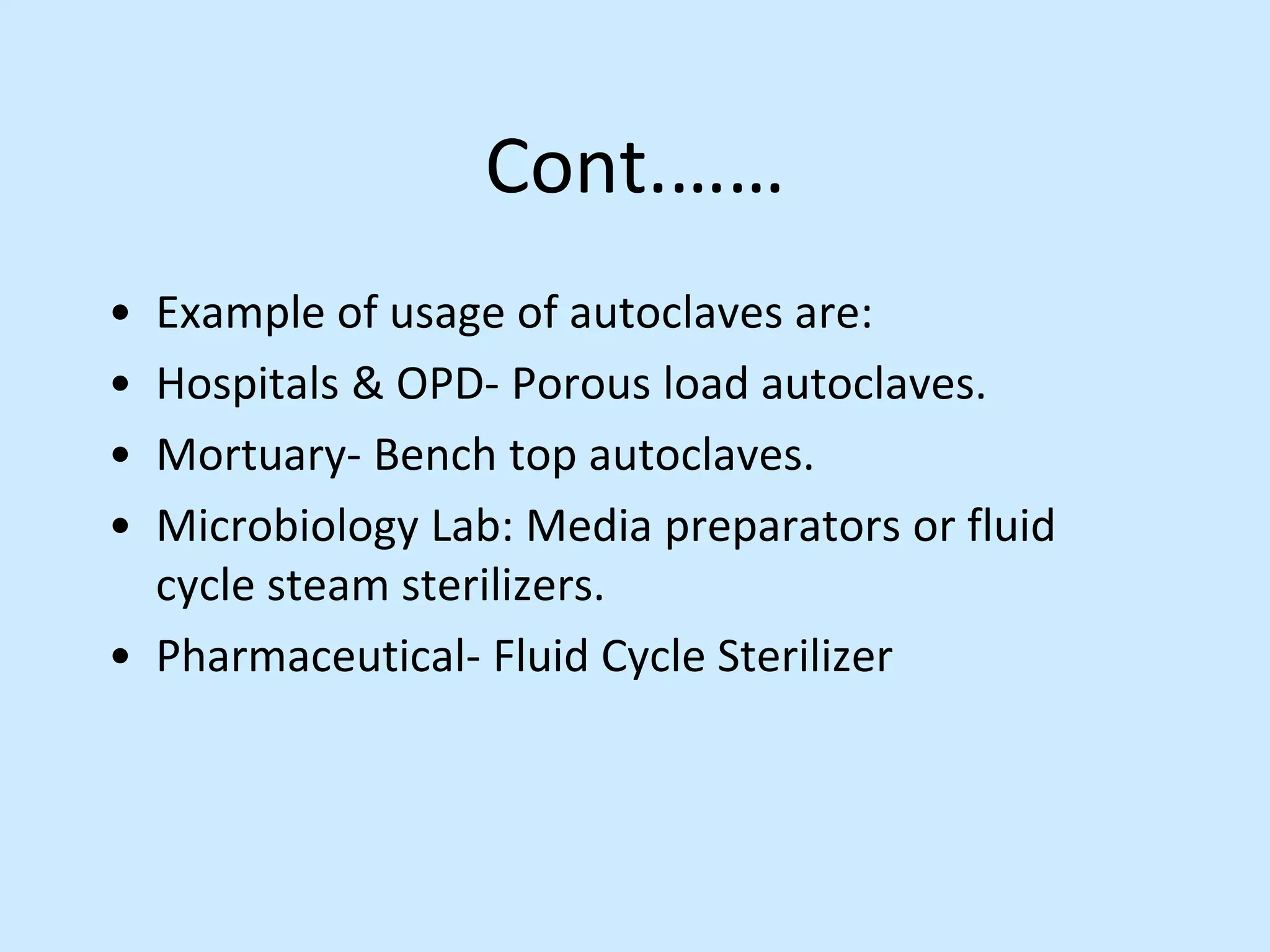 Cont.……
• Example of usage of autoclaves are:
• Hospitals & OPD- Porous load autoclaves.
• Mortuary- Bench top autoclaves.
• Microbiology Lab: Media preparators or fluid
cycle steam sterilizers.
• Pharmaceutical- Fluid Cycle Sterilizer
 