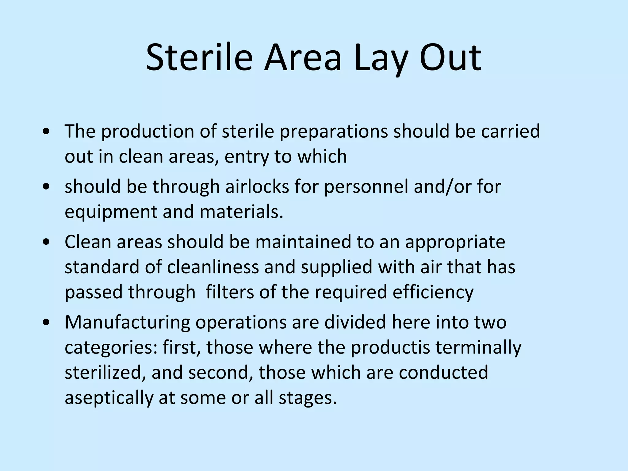 Sterile Area Lay Out
• The production of sterile preparations should be carried
out in clean areas, entry to which
• should be through airlocks for personnel and/or for
equipment and materials.
• Clean areas should be maintained to an appropriate
standard of cleanliness and supplied with air that has
passed through filters of the required efficiency
• Manufacturing operations are divided here into two
categories: first, those where the productis terminally
sterilized, and second, those which are conducted
aseptically at some or all stages.
 