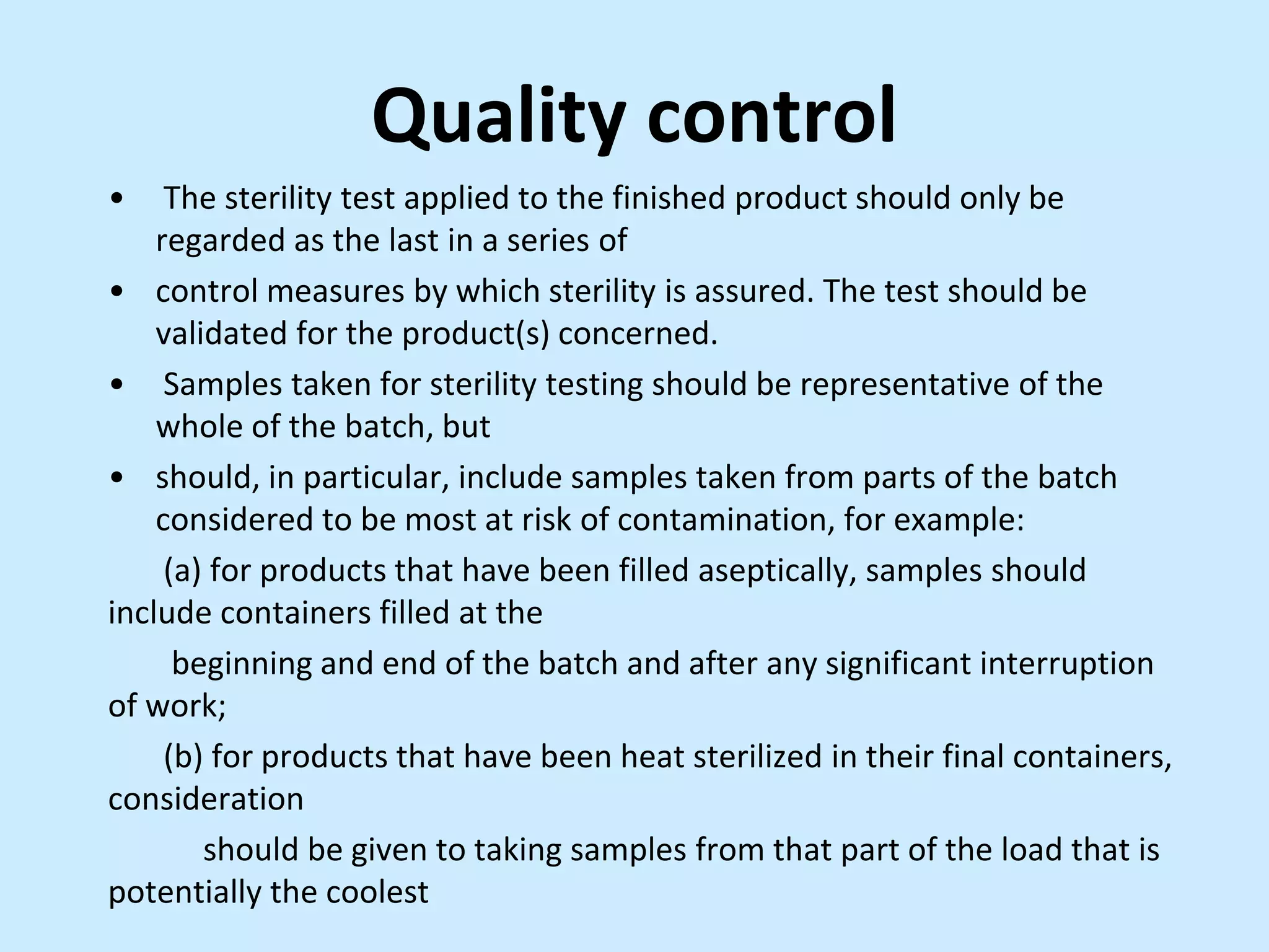 Quality control
• The sterility test applied to the finished product should only be
regarded as the last in a series of
• control measures by which sterility is assured. The test should be
validated for the product(s) concerned.
• Samples taken for sterility testing should be representative of the
whole of the batch, but
• should, in particular, include samples taken from parts of the batch
considered to be most at risk of contamination, for example:
(a) for products that have been filled aseptically, samples should
include containers filled at the
beginning and end of the batch and after any significant interruption
of work;
(b) for products that have been heat sterilized in their final containers,
consideration
should be given to taking samples from that part of the load that is
potentially the coolest
 