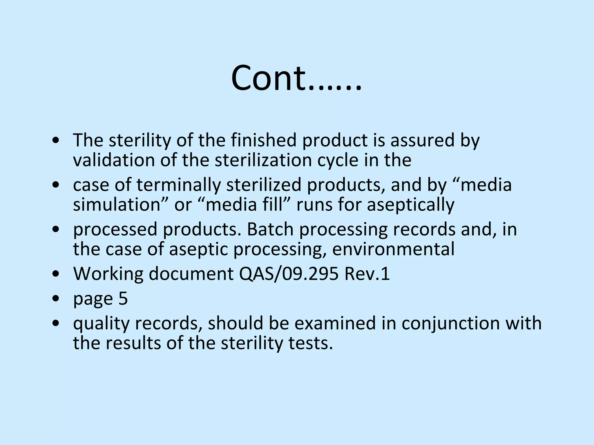 Cont.…..
• The sterility of the finished product is assured by
validation of the sterilization cycle in the
• case of terminally sterilized products, and by “media
simulation” or “media fill” runs for aseptically
• processed products. Batch processing records and, in
the case of aseptic processing, environmental
• Working document QAS/09.295 Rev.1
• page 5
• quality records, should be examined in conjunction with
the results of the sterility tests.
 