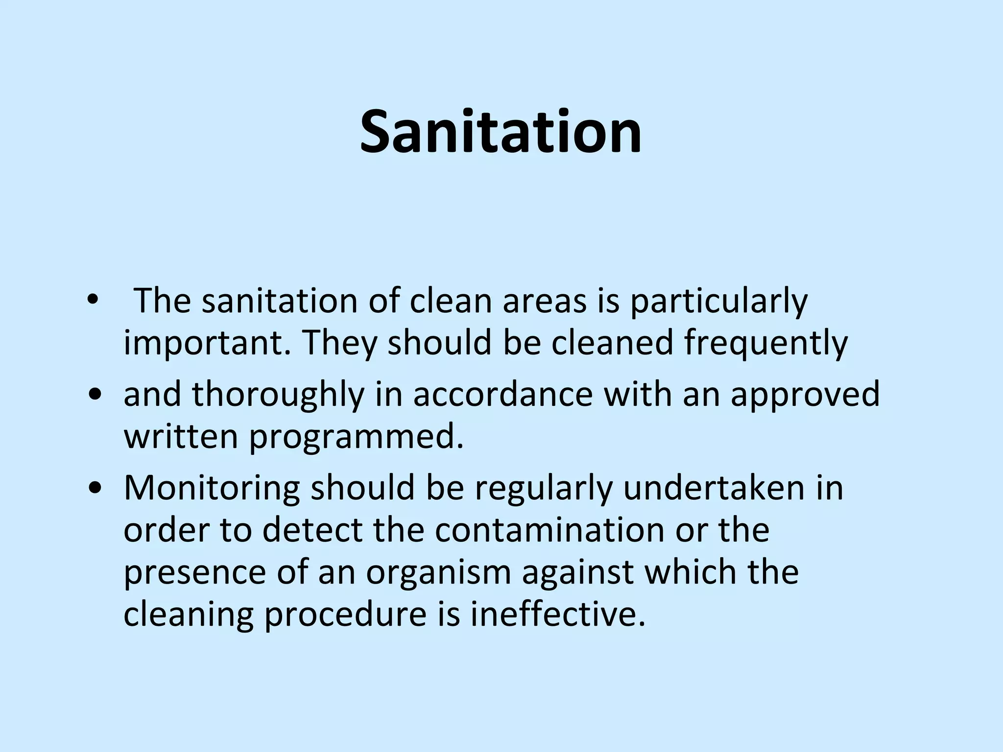 Sanitation
• The sanitation of clean areas is particularly
important. They should be cleaned frequently
• and thoroughly in accordance with an approved
written programmed.
• Monitoring should be regularly undertaken in
order to detect the contamination or the
presence of an organism against which the
cleaning procedure is ineffective.
 