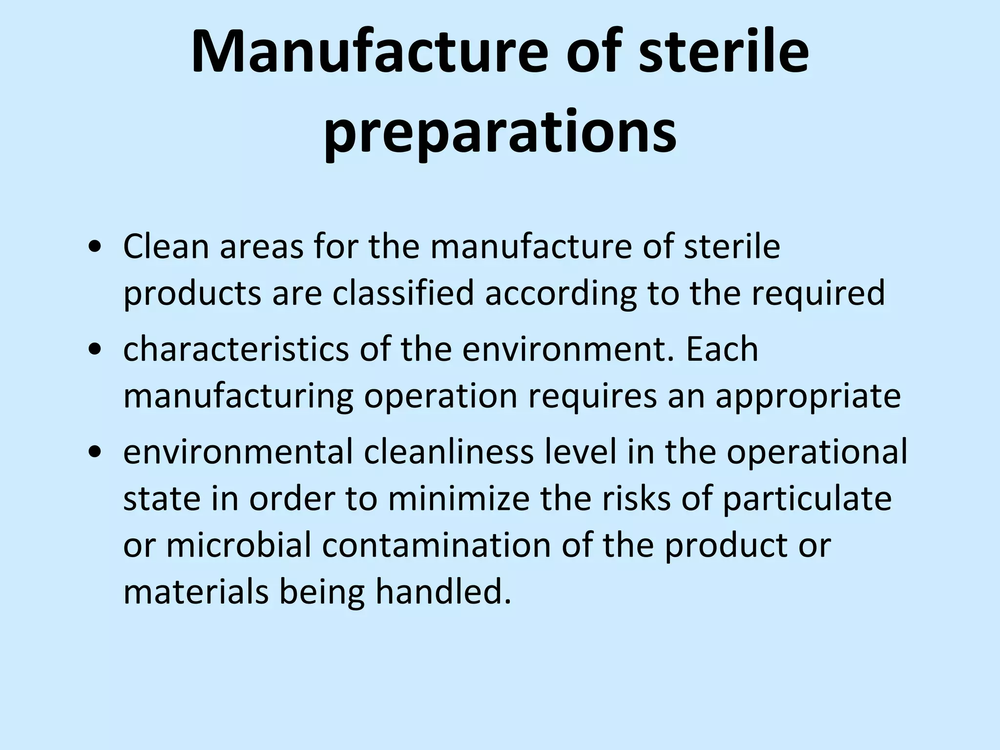 Manufacture of sterile
preparations
• Clean areas for the manufacture of sterile
products are classified according to the required
• characteristics of the environment. Each
manufacturing operation requires an appropriate
• environmental cleanliness level in the operational
state in order to minimize the risks of particulate
or microbial contamination of the product or
materials being handled.
 